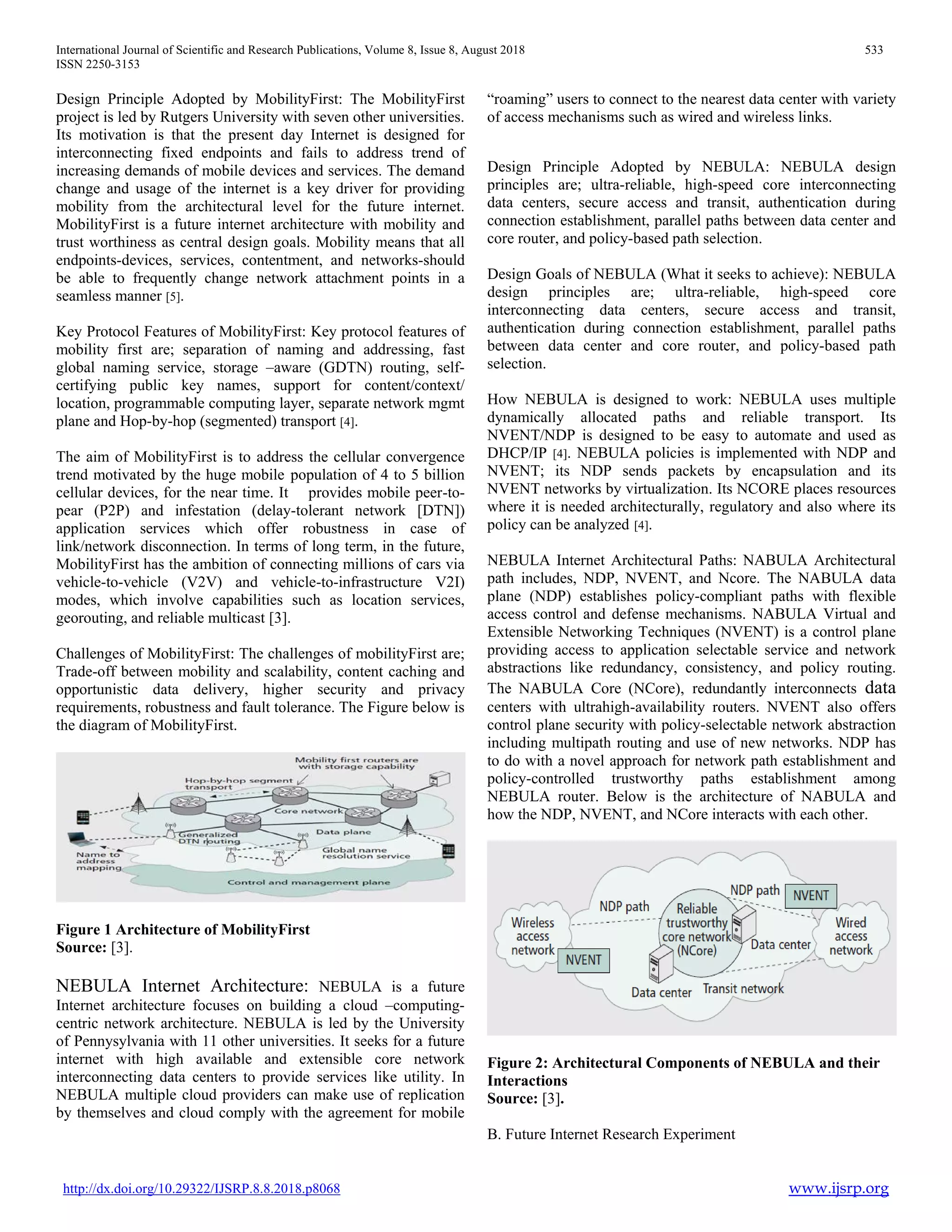 International Journal of Scientific and Research Publications, Volume 8, Issue 8, August 2018 533
ISSN 2250-3153
http://dx.doi.org/10.29322/IJSRP.8.8.2018.p8068 www.ijsrp.org
Design Principle Adopted by MobilityFirst: The MobilityFirst
project is led by Rutgers University with seven other universities.
Its motivation is that the present day Internet is designed for
interconnecting fixed endpoints and fails to address trend of
increasing demands of mobile devices and services. The demand
change and usage of the internet is a key driver for providing
mobility from the architectural level for the future internet.
MobilityFirst is a future internet architecture with mobility and
trust worthiness as central design goals. Mobility means that all
endpoints-devices, services, contentment, and networks-should
be able to frequently change network attachment points in a
seamless manner [5].
Key Protocol Features of MobilityFirst: Key protocol features of
mobility first are; separation of naming and addressing, fast
global naming service, storage –aware (GDTN) routing, self-
certifying public key names, support for content/context/
location, programmable computing layer, separate network mgmt
plane and Hop-by-hop (segmented) transport [4].
The aim of MobilityFirst is to address the cellular convergence
trend motivated by the huge mobile population of 4 to 5 billion
cellular devices, for the near time. It provides mobile peer-to-
pear (P2P) and infestation (delay-tolerant network [DTN])
application services which offer robustness in case of
link/network disconnection. In terms of long term, in the future,
MobilityFirst has the ambition of connecting millions of cars via
vehicle-to-vehicle (V2V) and vehicle-to-infrastructure V2I)
modes, which involve capabilities such as location services,
georouting, and reliable multicast [3].
Challenges of MobilityFirst: The challenges of mobilityFirst are;
Trade-off between mobility and scalability, content caching and
opportunistic data delivery, higher security and privacy
requirements, robustness and fault tolerance. The Figure below is
the diagram of MobilityFirst.
Figure 1 Architecture of MobilityFirst
Source: [3].
NEBULA Internet Architecture: NEBULA is a future
Internet architecture focuses on building a cloud –computing-
centric network architecture. NEBULA is led by the University
of Pennysylvania with 11 other universities. It seeks for a future
internet with high available and extensible core network
interconnecting data centers to provide services like utility. In
NEBULA multiple cloud providers can make use of replication
by themselves and cloud comply with the agreement for mobile
“roaming” users to connect to the nearest data center with variety
of access mechanisms such as wired and wireless links.
Design Principle Adopted by NEBULA: NEBULA design
principles are; ultra-reliable, high-speed core interconnecting
data centers, secure access and transit, authentication during
connection establishment, parallel paths between data center and
core router, and policy-based path selection.
Design Goals of NEBULA (What it seeks to achieve): NEBULA
design principles are; ultra-reliable, high-speed core
interconnecting data centers, secure access and transit,
authentication during connection establishment, parallel paths
between data center and core router, and policy-based path
selection.
How NEBULA is designed to work: NEBULA uses multiple
dynamically allocated paths and reliable transport. Its
NVENT/NDP is designed to be easy to automate and used as
DHCP/IP [4]. NEBULA policies is implemented with NDP and
NVENT; its NDP sends packets by encapsulation and its
NVENT networks by virtualization. Its NCORE places resources
where it is needed architecturally, regulatory and also where its
policy can be analyzed [4].
NEBULA Internet Architectural Paths: NABULA Architectural
path includes, NDP, NVENT, and Ncore. The NABULA data
plane (NDP) establishes policy-compliant paths with flexible
access control and defense mechanisms. NABULA Virtual and
Extensible Networking Techniques (NVENT) is a control plane
providing access to application selectable service and network
abstractions like redundancy, consistency, and policy routing.
The NABULA Core (NCore), redundantly interconnects data
centers with ultrahigh-availability routers. NVENT also offers
control plane security with policy-selectable network abstraction
including multipath routing and use of new networks. NDP has
to do with a novel approach for network path establishment and
policy-controlled trustworthy paths establishment among
NEBULA router. Below is the architecture of NABULA and
how the NDP, NVENT, and NCore interacts with each other.
Figure 2: Architectural Components of NEBULA and their
Interactions
Source: [3].
B. Future Internet Research Experiment
 