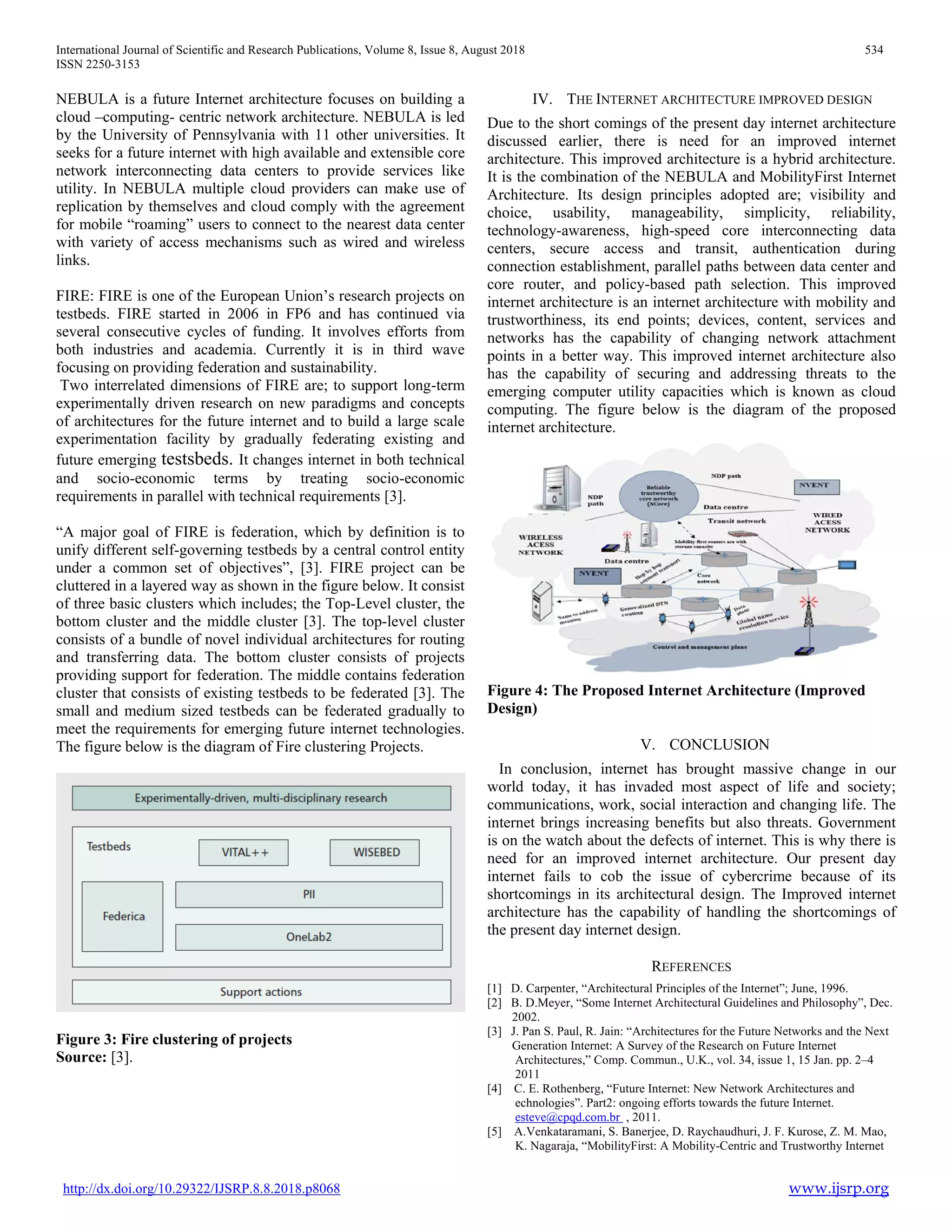 International Journal of Scientific and Research Publications, Volume 8, Issue 8, August 2018 534
ISSN 2250-3153
http://dx.doi.org/10.29322/IJSRP.8.8.2018.p8068 www.ijsrp.org
NEBULA is a future Internet architecture focuses on building a
cloud –computing- centric network architecture. NEBULA is led
by the University of Pennsylvania with 11 other universities. It
seeks for a future internet with high available and extensible core
network interconnecting data centers to provide services like
utility. In NEBULA multiple cloud providers can make use of
replication by themselves and cloud comply with the agreement
for mobile “roaming” users to connect to the nearest data center
with variety of access mechanisms such as wired and wireless
links.
FIRE: FIRE is one of the European Union’s research projects on
testbeds. FIRE started in 2006 in FP6 and has continued via
several consecutive cycles of funding. It involves efforts from
both industries and academia. Currently it is in third wave
focusing on providing federation and sustainability.
Two interrelated dimensions of FIRE are; to support long-term
experimentally driven research on new paradigms and concepts
of architectures for the future internet and to build a large scale
experimentation facility by gradually federating existing and
future emerging testsbeds. It changes internet in both technical
and socio-economic terms by treating socio-economic
requirements in parallel with technical requirements [3].
“A major goal of FIRE is federation, which by definition is to
unify different self-governing testbeds by a central control entity
under a common set of objectives”, [3]. FIRE project can be
cluttered in a layered way as shown in the figure below. It consist
of three basic clusters which includes; the Top-Level cluster, the
bottom cluster and the middle cluster [3]. The top-level cluster
consists of a bundle of novel individual architectures for routing
and transferring data. The bottom cluster consists of projects
providing support for federation. The middle contains federation
cluster that consists of existing testbeds to be federated [3]. The
small and medium sized testbeds can be federated gradually to
meet the requirements for emerging future internet technologies.
The figure below is the diagram of Fire clustering Projects.
Figure 3: Fire clustering of projects
Source: [3].
IV. THE INTERNET ARCHITECTURE IMPROVED DESIGN
Due to the short comings of the present day internet architecture
discussed earlier, there is need for an improved internet
architecture. This improved architecture is a hybrid architecture.
It is the combination of the NEBULA and MobilityFirst Internet
Architecture. Its design principles adopted are; visibility and
choice, usability, manageability, simplicity, reliability,
technology-awareness, high-speed core interconnecting data
centers, secure access and transit, authentication during
connection establishment, parallel paths between data center and
core router, and policy-based path selection. This improved
internet architecture is an internet architecture with mobility and
trustworthiness, its end points; devices, content, services and
networks has the capability of changing network attachment
points in a better way. This improved internet architecture also
has the capability of securing and addressing threats to the
emerging computer utility capacities which is known as cloud
computing. The figure below is the diagram of the proposed
internet architecture.
Figure 4: The Proposed Internet Architecture (Improved
Design)
V. CONCLUSION
In conclusion, internet has brought massive change in our
world today, it has invaded most aspect of life and society;
communications, work, social interaction and changing life. The
internet brings increasing benefits but also threats. Government
is on the watch about the defects of internet. This is why there is
need for an improved internet architecture. Our present day
internet fails to cob the issue of cybercrime because of its
shortcomings in its architectural design. The Improved internet
architecture has the capability of handling the shortcomings of
the present day internet design.
REFERENCES
[1] D. Carpenter, “Architectural Principles of the Internet”; June, 1996.
[2] B. D.Meyer, “Some Internet Architectural Guidelines and Philosophy”, Dec.
2002.
[3] J. Pan S. Paul, R. Jain: “Architectures for the Future Networks and the Next
Generation Internet: A Survey of the Research on Future Internet
Architectures,” Comp. Commun., U.K., vol. 34, issue 1, 15 Jan. pp. 2–4
2011
[4] C. E. Rothenberg, “Future Internet: New Network Architectures and
echnologies”. Part2: ongoing efforts towards the future Internet.
esteve@cpqd.com.br , 2011.
[5] A.Venkataramani, S. Banerjee, D. Raychaudhuri, J. F. Kurose, Z. M. Mao,
K. Nagaraja, “MobilityFirst: A Mobility-Centric and Trustworthy Internet
 
