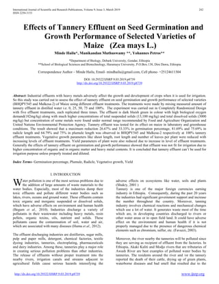 International Journal of Scientific and Research Publications, Volume 9, Issue 3, March 2019 242
ISSN 2250-3153
http://dx.doi.org/10.29322/IJSRP.9.03.2019.p8739 www.ijsrp.org
Effects of Tannery Effluent on Seed Germination and
Growth Performance of Selected Varieties of
Maize (Zea mays L.)
Minde Hailu*, Manikandan Muthuswamy **, Yohannes Petros**
*Department of Biology, Debark University, Gondar, Ethiopia
**School of Biological Sciences and Biotechnology, Haramaya University, P.O.Box.138, Dire Dawa, Ethiopia
Correspondence Author – Minde Hailu, Email- mindhailu@gmail.com, Cell phone- +25124611304
DOI: 10.29322/IJSRP.9.03.2019.p8739
http://dx.doi.org/10.29322/IJSRP.9.03.2019.p8739
Abstract: Industrial effluents with heavy metals adversely affect the growth and development of crops when it is used for irrigation.
So this study was carried out to assess the effect of tannery effluent on seed germination and growth performance of selected varieties
(BHQPY545 and Malkesa-2) of Maize using different effluent treatments. The treatments were made by mixing measured amount of
tannery effluent in distilled water i.e. 0, 25, 50, 75 and 100%. The experiment was carried out in Completely Randomized Design
with five effluent treatments, each replicated three times. The effluent is dark bluish green in colour with high biological oxygen
demand(182mg/kg) along with much higher concentrations of total suspended solids (13,100 mg/kg) and total dissolved solids (3000
mg/kg) but concentration of some metals were found under normal range recommended by Food and Agriculture Organization and
United Nations Environmental Protection Agency. Tannery effluent was tested for its effect on maize in laboratory and greenhouse
conditions. The result showed that a maximum reduction 26.67% and 33.33% in germination percentage, 81.69% and 75.69% in
radicle length and 64.79% and 75% in plumule length was observed in BHQPY545 and Malkesa-2 respectively at 100% tannery
effluent treatments. Vegetative growth parameters like shoot length, root length and number of leaves per plant were reduced with
increasing levels of effluent treatments. Yield parameters of plant were also reduced due to increase in level of effluent treatments.
Generally the effects of tannery effluent on germination and growth performance showed that effluent was not fit for irrigation due to
higher concentration of organic and in organic matter and heavy metal contents. It is concluded that tannery effluent can’t be used for
irrigation purpose unless properly treated and diluted.
Index Terms- Germination percentage, Plumule, Radicle, Vegetative growth, Yield
I. INTRODUCTION
ater pollution is one of the most serious problems due to
the addition of large amounts of waste materials to the
water bodies. Especially, most of the industries dump their
toxic effluents and pollute different water bodies such as
lakes, rivers, oceans and ground water. These effluents contain
toxic organic and inorganic suspended or dissolved solids,
which have adverse effects on environment and human health
(Begum et al., 2010). Industries discharge a variety of
pollutants in their wastewater including heavy metals, resin
pellets, organic toxins, oils, nutrient and solids. These
pollutants cause the contamination of soil, water and air,
which are associated with many diseases (Huma et al., 2012).
The effluent discharging industries are distilleries, sugar mills,
pulp and paper mills, detergent, chemical factories, textile
dyeing industries, tanneries, electroplating, pharmaceuticals
and dairy industries. Among these, tanneries play a major role
in creating serious pollution problems than other industries.
The release of effluents without proper treatment into the
nearby rivers, irrigation canals and streams adjacent to
agricultural fields cause serious hazards intensifying the
adverse effects on ecosystems like water, soils and plants
(Shukry, 2001 )
Tannery is one of the major foreign currencies earning
industry in Ethiopia. Consequently, during the past 20 years
the industries had significant government support and increase
the number throughout the country. Moreover, tanning
industry involves chemical reactions and mechanical changes
which use a lot of water. It generates waste most of the time
which are, in developing countries discharged to rivers or
other water areas or to open field land. It could have adverse
effect on the environment and human health if it is not
properly managed due to the presence of dangerous chemical
elements such as chromium, sulfur, etc. (Favazzi, 2003).
Moreover, the river nearby the tanneries will be polluted since
they are serving as recipient of effluent from the factories. In
Ethiopia, Akaki Kaliti and Modjo rivers that are tributaries of
Awash River are best examples of polluted water bodies by
tanneries. The residents around the river and /or the tannery
reported the death of their cattle, drying up of green plants,
waterborne diseases and bad smell that resulted due to the
W
 