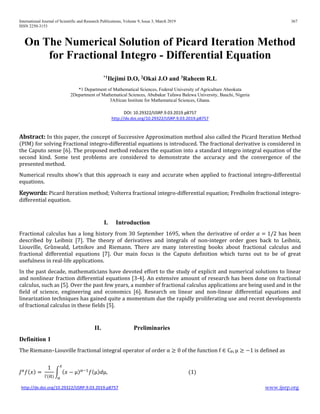 International Journal of Scientific and Research Publications, Volume 9, Issue 3, March 2019 367
ISSN 2250-3153
http://dx.doi.org/10.29322/IJSRP.9.03.2019.p8757 www.ijsrp.org
On The Numerical Solution of Picard Iteration Method
for Fractional Integro - Differential Equation
*1
Ilejimi D.O, 2
Okai J.O and 3
Raheem R.L
*1 Department of Mathematical Sciences, Federal University of Agriculture Abeokuta
2Department of Mathematical Sciences, Abubakar Tafawa Balewa University, Bauchi, Nigeria
3African Institute for Mathematical Sciences, Ghana.
DOI: 10.29322/IJSRP.9.03.2019.p8757
http://dx.doi.org/10.29322/IJSRP.9.03.2019.p8757
Abstract: In this paper, the concept of Successive Approximation method also called the Picard Iteration Method
(PIM) for solving Fractional integro-differential equations is introduced. The fractional derivative is considered in
the Caputo sense [6]. The proposed method reduces the equation into a standard integro integral equation of the
second kind. Some test problems are considered to demonstrate the accuracy and the convergence of the
presented method.
Numerical results show’s that this approach is easy and accurate when applied to fractional integro-differential
equations.
Keywords: Picard Iteration method; Volterra fractional integro-differential equation; Fredholm fractional integro-
differential equation.
I. Introduction
Fractional calculus has a long history from 30 September 1695, when the derivative of order 𝛼𝛼 = 1/2 has been
described by Leibniz [7]. The theory of derivatives and integrals of non-integer order goes back to Leibniz,
Liouville, Grȕnwald, Letnikov and Riemann. There are many interesting books about fractional calculus and
fractional differential equations [7]. Our main focus is the Caputo definition which turns out to be of great
usefulness in real-life applications.
In the past decade, mathematicians have devoted effort to the study of explicit and numerical solutions to linear
and nonlinear fraction differential equations [3-4]. An extensive amount of research has been done on fractional
calculus, such as [5]. Over the past few years, a number of fractional calculus applications are being used and in the
field of science, engineering and economics [6]. Research on linear and non-linear differential equations and
linearization techniques has gained quite a momentum due the rapidly proliferating use and recent developments
of fractional calculus in these fields [5].
II. Preliminaries
Definition 1
The Riemann–Liouville fractional integral operator of order α ≥ 0 of the function f ∈ Cµ, µ ≥ −1 is defined as
𝐽𝐽α
𝑓𝑓(𝑥𝑥) =
1
Γ(α)
� (𝑥𝑥 − µ)α−1
𝑓𝑓(µ)𝑑𝑑µ,
𝑥𝑥
𝑎𝑎
(1)
 