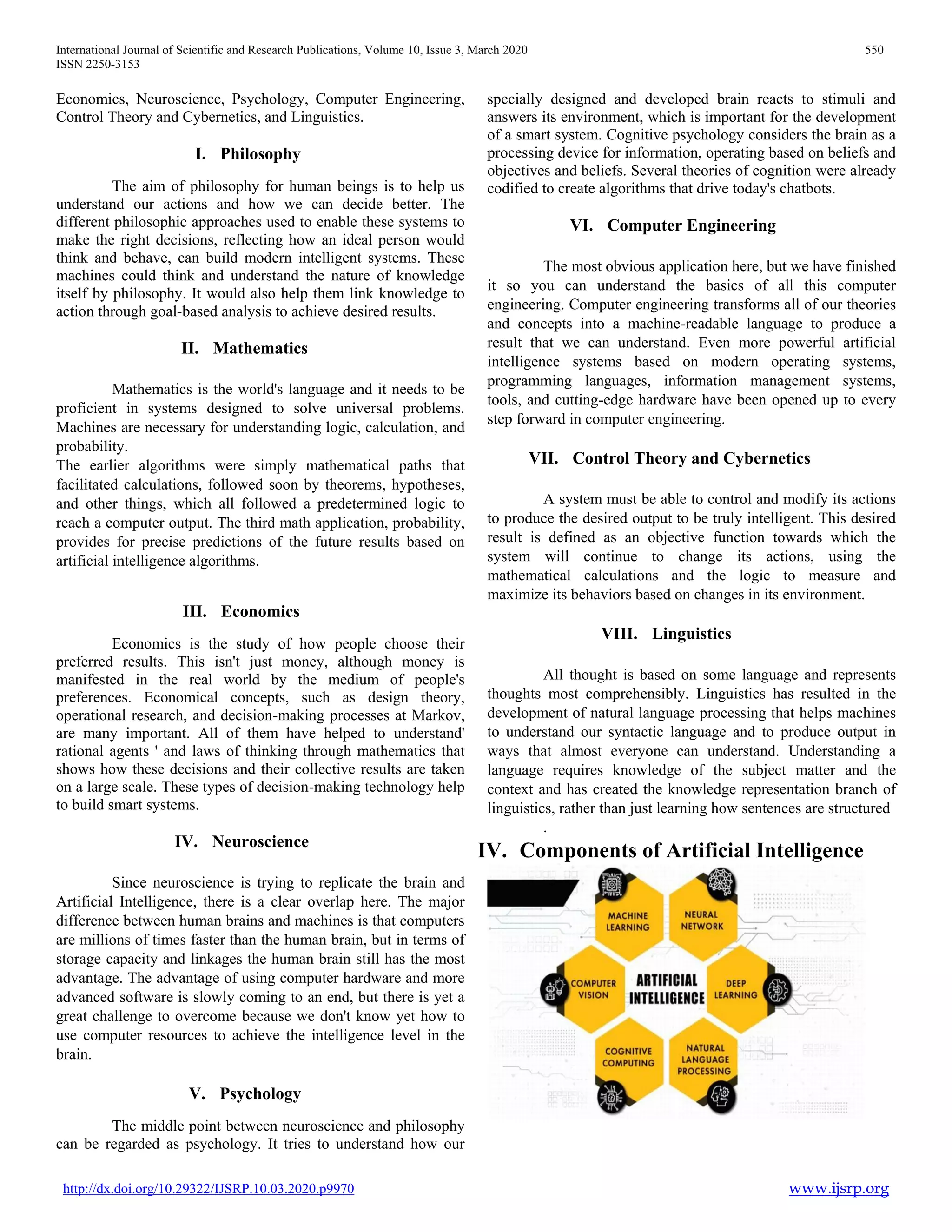 International Journal of Scientific and Research Publications, Volume 10, Issue 3, March 2020 550
ISSN 2250-3153
http://dx.doi.org/10.29322/IJSRP.10.03.2020.p9970 www.ijsrp.org
Economics, Neuroscience, Psychology, Computer Engineering,
Control Theory and Cybernetics, and Linguistics.
I. Philosophy
The aim of philosophy for human beings is to help us
understand our actions and how we can decide better. The
different philosophic approaches used to enable these systems to
make the right decisions, reflecting how an ideal person would
think and behave, can build modern intelligent systems. These
machines could think and understand the nature of knowledge
itself by philosophy. It would also help them link knowledge to
action through goal-based analysis to achieve desired results.
II. Mathematics
Mathematics is the world's language and it needs to be
proficient in systems designed to solve universal problems.
Machines are necessary for understanding logic, calculation, and
probability.
The earlier algorithms were simply mathematical paths that
facilitated calculations, followed soon by theorems, hypotheses,
and other things, which all followed a predetermined logic to
reach a computer output. The third math application, probability,
provides for precise predictions of the future results based on
artificial intelligence algorithms.
III. Economics
Economics is the study of how people choose their
preferred results. This isn't just money, although money is
manifested in the real world by the medium of people's
preferences. Economical concepts, such as design theory,
operational research, and decision-making processes at Markov,
are many important. All of them have helped to understand'
rational agents ' and laws of thinking through mathematics that
shows how these decisions and their collective results are taken
on a large scale. These types of decision-making technology help
to build smart systems.
IV. Neuroscience
Since neuroscience is trying to replicate the brain and
Artificial Intelligence, there is a clear overlap here. The major
difference between human brains and machines is that computers
are millions of times faster than the human brain, but in terms of
storage capacity and linkages the human brain still has the most
advantage. The advantage of using computer hardware and more
advanced software is slowly coming to an end, but there is yet a
great challenge to overcome because we don't know yet how to
use computer resources to achieve the intelligence level in the
brain.
V. Psychology
The middle point between neuroscience and philosophy
can be regarded as psychology. It tries to understand how our
specially designed and developed brain reacts to stimuli and
answers its environment, which is important for the development
of a smart system. Cognitive psychology considers the brain as a
processing device for information, operating based on beliefs and
objectives and beliefs. Several theories of cognition were already
codified to create algorithms that drive today's chatbots.
VI. Computer Engineering
The most obvious application here, but we have finished
it so you can understand the basics of all this computer
engineering. Computer engineering transforms all of our theories
and concepts into a machine-readable language to produce a
result that we can understand. Even more powerful artificial
intelligence systems based on modern operating systems,
programming languages, information management systems,
tools, and cutting-edge hardware have been opened up to every
step forward in computer engineering.
VII. Control Theory and Cybernetics
A system must be able to control and modify its actions
to produce the desired output to be truly intelligent. This desired
result is defined as an objective function towards which the
system will continue to change its actions, using the
mathematical calculations and the logic to measure and
maximize its behaviors based on changes in its environment.
VIII. Linguistics
All thought is based on some language and represents
thoughts most comprehensibly. Linguistics has resulted in the
development of natural language processing that helps machines
to understand our syntactic language and to produce output in
ways that almost everyone can understand. Understanding a
language requires knowledge of the subject matter and the
context and has created the knowledge representation branch of
linguistics, rather than just learning how sentences are structured
.
IV. Components of Artificial Intelligence
 