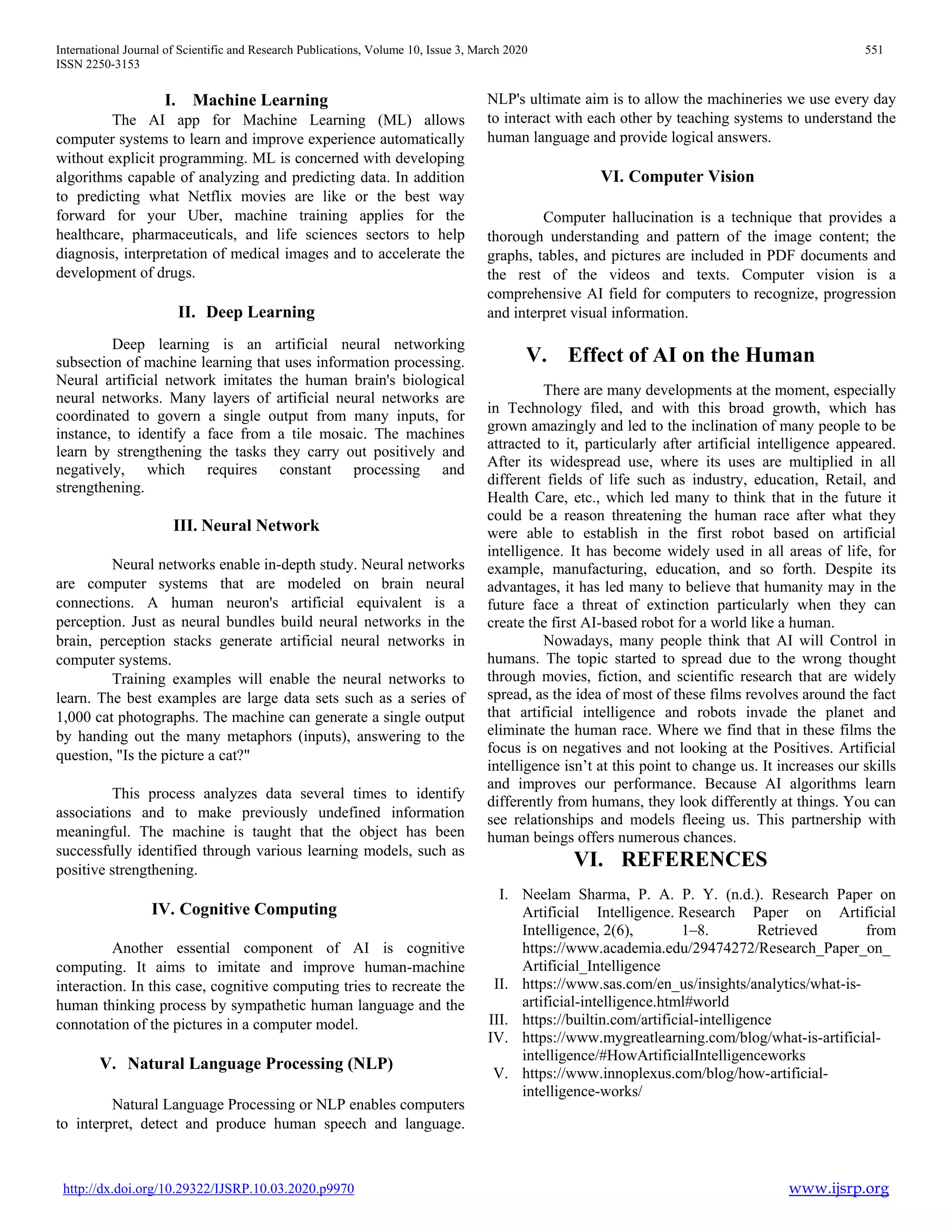 International Journal of Scientific and Research Publications, Volume 10, Issue 3, March 2020 551
ISSN 2250-3153
http://dx.doi.org/10.29322/IJSRP.10.03.2020.p9970 www.ijsrp.org
I. Machine Learning
The AI app for Machine Learning (ML) allows
computer systems to learn and improve experience automatically
without explicit programming. ML is concerned with developing
algorithms capable of analyzing and predicting data. In addition
to predicting what Netflix movies are like or the best way
forward for your Uber, machine training applies for the
healthcare, pharmaceuticals, and life sciences sectors to help
diagnosis, interpretation of medical images and to accelerate the
development of drugs.
II. Deep Learning
Deep learning is an artificial neural networking
subsection of machine learning that uses information processing.
Neural artificial network imitates the human brain's biological
neural networks. Many layers of artificial neural networks are
coordinated to govern a single output from many inputs, for
instance, to identify a face from a tile mosaic. The machines
learn by strengthening the tasks they carry out positively and
negatively, which requires constant processing and
strengthening.
III. Neural Network
Neural networks enable in-depth study. Neural networks
are computer systems that are modeled on brain neural
connections. A human neuron's artificial equivalent is a
perception. Just as neural bundles build neural networks in the
brain, perception stacks generate artificial neural networks in
computer systems.
Training examples will enable the neural networks to
learn. The best examples are large data sets such as a series of
1,000 cat photographs. The machine can generate a single output
by handing out the many metaphors (inputs), answering to the
question, "Is the picture a cat?"
This process analyzes data several times to identify
associations and to make previously undefined information
meaningful. The machine is taught that the object has been
successfully identified through various learning models, such as
positive strengthening.
IV. Cognitive Computing
Another essential component of AI is cognitive
computing. It aims to imitate and improve human-machine
interaction. In this case, cognitive computing tries to recreate the
human thinking process by sympathetic human language and the
connotation of the pictures in a computer model.
V. Natural Language Processing (NLP)
Natural Language Processing or NLP enables computers
to interpret, detect and produce human speech and language.
NLP's ultimate aim is to allow the machineries we use every day
to interact with each other by teaching systems to understand the
human language and provide logical answers.
VI. Computer Vision
Computer hallucination is a technique that provides a
thorough understanding and pattern of the image content; the
graphs, tables, and pictures are included in PDF documents and
the rest of the videos and texts. Computer vision is a
comprehensive AI field for computers to recognize, progression
and interpret visual information.
V. Effect of AI on the Human
There are many developments at the moment, especially
in Technology filed, and with this broad growth, which has
grown amazingly and led to the inclination of many people to be
attracted to it, particularly after artificial intelligence appeared.
After its widespread use, where its uses are multiplied in all
different fields of life such as industry, education, Retail, and
Health Care, etc., which led many to think that in the future it
could be a reason threatening the human race after what they
were able to establish in the first robot based on artificial
intelligence. It has become widely used in all areas of life, for
example, manufacturing, education, and so forth. Despite its
advantages, it has led many to believe that humanity may in the
future face a threat of extinction particularly when they can
create the first AI-based robot for a world like a human.
Nowadays, many people think that AI will Control in
humans. The topic started to spread due to the wrong thought
through movies, fiction, and scientific research that are widely
spread, as the idea of most of these films revolves around the fact
that artificial intelligence and robots invade the planet and
eliminate the human race. Where we find that in these films the
focus is on negatives and not looking at the Positives. Artificial
intelligence isn’t at this point to change us. It increases our skills
and improves our performance. Because AI algorithms learn
differently from humans, they look differently at things. You can
see relationships and models fleeing us. This partnership with
human beings offers numerous chances.
VI. REFERENCES
I. Neelam Sharma, P. A. P. Y. (n.d.). Research Paper on
Artificial Intelligence. Research Paper on Artificial
Intelligence, 2(6), 1–8. Retrieved from
https://www.academia.edu/29474272/Research_Paper_on_
Artificial_Intelligence
II. https://www.sas.com/en_us/insights/analytics/what-is-
artificial-intelligence.html#world
III. https://builtin.com/artificial-intelligence
IV. https://www.mygreatlearning.com/blog/what-is-artificial-
intelligence/#HowArtificialIntelligenceworks
V. https://www.innoplexus.com/blog/how-artificial-
intelligence-works/
 
