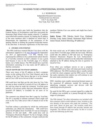 International Journal of Scientific and Research Publications 1
ISSN 2250-3153
www.ijsrp.org
I'M GOING TO BE A PROFESSIONAL SCHOOL SHOOTER
A. J. WEBERMAN
Independent Research Associates
Technical Services Division
318 3rd
Ave Suite 520
New York, New York 10010
Abstract- This article puts forth the hypothesis that the
Federal Bureau of Investigation could have prevented the
Stoneman High School mass murder wherein 17 students
were killed and countless injured by finding the IP address
of the mass murderer after it obtained its initial lead. It
demonstrates the importance of the uniqueness of the
spelling Nikolas in finding the potential homicidal maniac
in the data base. It discusses significance of fact that mass
murderer Nikolas Cruz was autistic and might have had a
Jewish mother.
Index Terms- FBI, Nikoles Jacob Cruz, Parkland
Florida, Cody James Snead, Stoneman High School,
James Snead, School Shooting, IP addresses
I. STUDIES AND FINDINGS
The FBI could have tracked Nikolas Cruz down with the
information supplied to it by Ben Bennight.On September
24, 2017 at approximately 7:14 PM, Nikolas Cruz
expresssed his ambition to be a professional school shooter
in a YouTube comment on Ben’s channel. It was a good
lead because it was on the YouTube page of a bounty
hunter, not a ballet dancer. The FBI should have used this
information consisting of a true name and IP address to
find the commentor.
USE OF SOFTWARE TO FIND IP ADDRESS.
There were traces of the IP address on Ben’s computer
cache, on the weblog of his You Tube Channel, and in the
weblog of the You Tube Server that put it in his channel
and in Cruz’s ISP server but not in Ben’s screenshot.
FBI could have had Ben get the info from his You Tube
account as there would be a record of Cruz’s IP address in
the web log when he made the comment. YouTube posts
publicly in its privacy policy that user information, like an
account's IP address, is available for all users of its
platforms.
The comment was deleted from Ben’s page by YouTube.
The IP is encoded in deleted comment which might still
exist on the You Tube server with a 0 ahead of rest of the
code.
YouTube outlines a procedure by which law enforcement
authorities can obtain the information. FBI could have
gotten his IP address from YouTube if it was an emergency
situation of life and death. FBI could have sent an
"Emergency Disclosure Request" by fax to Google, asking
for the IP address of the commenter. Google could provide
the most recent one, an IP address that had been used to
access Ben's YouTube page within the last week. FBI then
could take the address to ISP and issue an "Emergency
Situation Disclosure Request By Law Enforcement."
Verizon would have turned over the subscriber information
attached to the IP address during the time in question. It
traced to Cruz.
Even when you configure servers to use a properly
configured DNS server they will retain previously resolved
DNS addresses. The DNS resolution data is usually cached
on both the client computer and the DNS server. So until
the cache expiration time expires you will continue to see
the same name resolution results.
DNS translates more readily memorized domain names to
the numerical IP addresses needed for locating and
identifying computer services and devices with the
underlying network protocols.
No need for the FBI to get a warrant signed by a judge the
IP address was available as it passed through the various
stages of cyberspace.
The FBI claimed “No other information was included with
that comment which would indicate a time, location or the
true identity of the person who made the comment.” The
post read “about an hour ago,” the location could have
been found through IP address that provides latitude and
longitude. The shooter used own name. So this is a cover
up for not following up the lead.
 