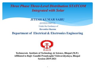 JITESH KUMAR SAHU
(0192EE19MT12)
Under the Guidance of
Devendra Sharma
Department of Electrical & Electronics Engineering
1
Technocrats Institute of Technology & Science, Bhopal (M.P.)
Affiliated to Rajiv Gandhi Proudyogiki Vishwavidyalaya, Bhopal
Session-2019-2021
Three Phase Three-Level Distribution STATCOM
Integrated with Solar
 