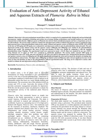 International Journal of Science and Research (IJSR)
ISSN (Online): 2319-7064
Index Copernicus Value (2016): 79.57 | Impact Factor (2015): 6.391
Volume 6 Issue 11, November 2017
www.ijsr.net
Licensed Under Creative Commons Attribution CC BY
Evaluation of Anti-Depressent Activity of Ethanol
and Aqueous Extracts of Plumeria Rubra in Mice
Model
Dhanapal V1
, Sampath Kumar2
1
Department of Pharmacognosy, Sanjo College of Pharmaceutical Studies, Velappara, Palakkad, Kerala – 678 702.
2
Department of Pharmaceutics, Coimbatore Medical College, Coimbatore, Tamilnadu.
Absract: Depression is the most predominant mental illness which is recognized to be symptomatically, biologically and psychologically
heterogenous. Apathy, retardation of thinking and activity, loss of energy, feelings of gloominess and suicidal tendency are some of the
characteristics of this disorder. Different species of Plumeria have diverse kinds of medicinal property and have a long history of use in
the folk medicine. The present study is aimed to evaluate the anti-depressant activity of ethanol and aqueous extracts of plumeria rubra
[apocynaceae] leaves using phenobarbitone induced mice model. Ethanol and aqeuous extracts of Plumeria rubra (EEPR AND AEPR)
at the dose of 100 mg/kg and 200 mg/kg were evaluated for anti-depressent activity in mice by phenobarbitone induced model. The anti-
deprassant activity of the ethanol extract and the aqueous extract (100mg/kg and 200mg/kg) were studied in the phenobarbitione
induced mice model. The parameters like onset of sleep and duration of sleep were studied by comparing it with the standard
phenobarbitone drug (75mg/kg). The experimental result were expressed as mean ± S.E.M .Data were analysed by one way ANOVA
using Dunnets test. P values of <0.05 were considered as statistically significant. The toxicity studies reported 2000 mg/kg as
toxicological dose and 1/10th
of the same dose and half of 1/10th
dose were taken as therapeutic dose. Intraperitoneal injection of ethanol
and aqeuous extracts at dose of 200mg/kg and 100 mg/kg significantly prolonged the onset and increased the duration of sleeping time
in phenobarbitone induced mice. The higher dose (200mg/kg) of ethanol extract of Plumeria rubra showed significant increase in the
onset of sleep and duration of sleep in the phenobarbitone induced experimental model. The drug can be subjected to various other
models to evaluate the anti depressant activity of Plumeria rubra.
Keywords: Phenobarbitone, Plumeria rubra, anti-depressant
1. Introduction
In modern years, a lot of plants used in Ayurvedic
formulations are being researched to give anti-depressant
activity in the area of psycho-pharmacology.1
Depression is
a psychiatric condition in which there is loss of interest in all
pleasurable outlets like food, sex, work, friends, hobbies and
entertainment. The occurrence rate of the sickness is 6-8% in
women and 3-5% in men. Ayurveda, the science of life,
provides systematic management principles for depression.
With this aim the present study was planned to evaluate the
anti-depressant activity of the medicinal plant Plumeria
rubra Linn.
Plumeria rubra linn commonly known as temple tree
belongs to the family apocynaceae, is native to mexico,
central America, Colombia and Venezuela. The plant is
widely cultivated in tropical and subtropical climates in
worldwide. It grows as a spreading tree to 2-8 m high and is
flushed with fragrant. Plumeria rubra linn traditionly used
for the treatment of dysentery, diarrheoea, thyphoid. The
protease obtained from plumria rubra linn is used as anti
inflammatory and wound healing activites, itiching,
swelling, amoebic dysentery, veneral disease, coughs,
febrifuge, purgative, other skin problem, anti ulcer,
antifungal agents. Plumeria rubra linn containing
fulvoplumerin act as inhibitors of HIV type-1 reverse
transcriptase. The leaves of plumeria rubra linn used in
ulcer, leprosy, inflammation, rheumatism, bronchitis,
cholera, rubifacient, cold and cough. Flavone glycoside
isolated from plumeria rubra linn shows antioxidant and
hypolipidemic activity. The decotion of bark and root of
plumeria rubra linn is traditionally used to treat asthma,
constipation, promotes menstruation and reduced fever. The
latex is used for soothe irritation. Fruits used in
abortifacient.[2] Thus the present study evaluates the anti-
depressent activity of ethanol and aqueous extract of
Plumeria rubra in phenobarbitone induced mice model.2-4
2. Subjects and Methods
Plant Material
The leaves of Plumeria rubra were collected from the
Palakkad region in Kerala. The plant material was identified
and authenticated by the botanist. The plant material was
shade dried for 10 days and pulverized.
Preparation Of Extract
The dried plant material was crushed into fine particles
(powder) using a pulveriser. The powdered plant material
(500 g) was packed in a soxhlet apparatus and subjected to
continuous hot percolation for 8h using ethanol as solvent.
Extract obtained was passed through the Whatman filter
paper No.1 and the ethanol was evaporated with the help of
heating mantle and the extract is dried in a desiccator. The
aqueous extract was prepared by soaking 50g of the
powdered drug in 1000ml of chloroform water. It was kept
aside for 24h with occasional stirring. It was then filtered
and concentrated under vaccum to get brown colour residue
of aqueous extract.
Paper ID: 24111702 DOI: 10.21275/24111702 2180
 