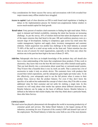 • Key considerations for future success Our survey and conversations with CxOs revealed four
major reasons many offline retailers have struggled.
Access to capital: Lack of clear direction on FDI in multi brand retail regulations is leading to
delays in the implementation process for limited non-conglomerate Indian retailers to
access much-needed capital for fund growth.
Retail talent: Forty percent of retailers cited constraints in finding the right retail talent. With a
spurt in demand and limited availability, retaining the talent has become an increasing
challenge. As per the survey, 45% of retailers believed that talent development was one
of the major concerns they had faced in the past. HR and workforce practices were at a
nascent stage of development, leading to competency gaps across key retail areas like
vendor management, logistics and supply chain, inventory management and customer
relations. Talent acquisition was another key challenge in the retail industry as around
75–80% of the staff in a retail set-up works on the front end. Talent retention has also
been an area of concern for retail organisations, especially on the front end, where the
attrition rate in the past has been high to the tune of about 25–40%.
Add-Ons. Salespeople who have an in-depth knowledge of the products they sell should also
have a clear understanding of the items that complement those products. If they work in
electronics, they know that even the best 4K television only offers limited sound quality.
That can lead directly into a conversation about sound bars or surround-sound systems.
They‘ll know that a beautiful dress is not, by itself, an outfit. That a camera has a lot of
accessories to make it truly an artistic device. The customers leave with products that
exceed their initial expectations, and the salesperson gains higher per-ticket sales. To do
this effectively, your salespeople need to see the full picture when it comes to their
product lines, more-so than the product features. For even if they don‘t know the
specifics of an add-on but understand the concept of what it does, they‘ll be able to create
additional value for their customer and not settle for clerking a single item. In this
research we will study about what retailer has opinion about different electronic fans.
Retailer behavior can be judge on the basis of different factors. Retailer behavior is
defined as the behavior that retailer display that what they think about a particular brand,
there after Sales Service.
CONCLUSION
The retail sector has played a phenomenal role throughout the world in increasing productivity of
consumer goods and services. The Indian Retail Industry is the largest among all the
industries, accounting for over 10 percent of the country's GDP and around 8 per cent of
the employment. The Retail Industry in India has come forth as one of the most dynamic
International Journal of Scientific Research and Review
Volume 8, Issue 5, 2019
ISSN NO: 2279-543X
Page No: 1702
 