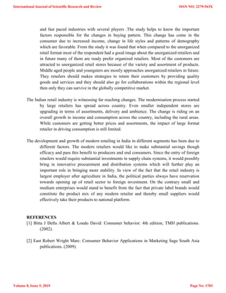 and fast paced industries with several players .The study helps to know the important
factors responsible for the changes in buying pattern. This change has come in the
consumer due to increased income, change in life styles and patterns of demography
which are favorable. From the study it was found that when compared to the unorganized
retail format most of the respondent had a good image about the unorganized retailers and
in future many of them are ready prefer organized retailers. Most of the customers are
attracted to unorganized retail stores because of the variety and assortment of products.
Middle aged people and youngsters are mostly approaches unorganized retailers in future.
They retailers should makes strategies to retain their customers by providing quality
goods and services and they should also go for collaborations within the regional level
then only they can survive in the globally competitive market.
The Indian retail industry is witnessing far reaching changes. The modernisation process started
by large retailers has spread across country. Even smaller independent stores are
upgrading in terms of assortments, delivery and ambience. The change is riding on an
overall growth in income and consumption across the country, including the rural areas.
While customers are getting better prices and assortments, the impact of large format
retailer in driving consumption is still limited.
The development and growth of modern retailing in India in different segments has been due to
different factors. The modern retailers would like to make substantial savings though
efficacy and pass this benefit to producers and end consumers. Since the entry of foreign
retailers would require substantial investments in supply chain systems, it would possibly
bring in innovative procurement and distribution systems which will further play an
important role in bringing more stability. In view of the fact that the retail industry is
largest employer after agriculture in India, the political parties always have reservation
towards opening up of retail sector to foreign investment. On the contrary small and
medium enterprises would stand to benefit from the fact that private label brands would
constitute the product mix of any modern retailer and thereby small suppliers would
effectively take their products to national platform.
REFERENCES
[1] Bitta J Della Albert & Loudo David: Consumer behavior: 4th edition, TMH publications.
(2002).
[2] East Robert Wright Marc: Consumer Behavior Applications in Marketing Sage South Asia
publications. (2009).
International Journal of Scientific Research and Review
Volume 8, Issue 5, 2019
ISSN NO: 2279-543X
Page No: 1703
 