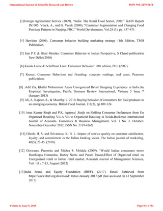 [3]Foreign Agricultural Service (2009). ―India: The Retail Food Sector, 2009.‖ GAIN Report
IN1005. Veeck, A., and G. Veeck (2000), ―Consumer Segmentation and Changing Food
Purchase Patterns in Nanjing, PRC,‖ World Development, Vol.28 (3), pp. 457-471.
[4] Hawkins (2009). Consumer behavior building marketing strategy 11th Edition, TMH
Publication.
[5] Jain P C & Bhatt Monika: Consumer Behavior in Indian Perspective, S Chand publication
New Delhi.(2010)
[6] Kanuk Leslie & Schiffman Leon: Consumer Behavior: 10th edition, PHI. (2007).
[7] Kumar, Consumer Behaviour and Branding: concepts readings, and cases, Pearsons
publications
[8] .Adil Zia, Khalid Mohammad Azam Unorganized Retail Shopping Experience in India:An
Empirical Investigation, Pacific Business Review International, Volume 5 Issue 7
(January 2013)
[9] Ali, J., Kapoor, S., & Moorthy, J. 2010, Buying behavior of consumers for food products in
an emerging economy. British Food Journal, 112(2), pp 109-124.
[10] Arun Kumar Singh and P.K. Agarwal ,Study on Shifting Consumer Preferences from Un
Organized Retailing Vis-A Vis to Organized Retailing in Noida,Bookman International
Journal of Accounts, Economics & Business Management, Vol. 1 No. 2, October-
November-December 2012, ISSN No. 2319-426X
[11] Ghosh, H. S. and Srivastava, K. B. L. Impact of service quality on customer satisfaction,
loyalty, and commitment in the Indian banking sector. The Indian journal of marketing,
40(5), 23-35. (2010).
[12] Goswami, Paromita and Mishra S. Mridula (2009), ―Would Indian consumers move
fromGupta Himanshu, Dubey Neetu and Patani Pawan,Effect of Organized retail on
Unorganized retail in Indian retail market, Research Journal of Management Sciences,
Vol. 1(1), 7-13, August (2012)
[13]India Brand and Equity Foundation (IBEF). (2017). Retail. Retrieved from
https://www.ibef.org/download/ Retail-January-2017.pdf (last accessed on 12 September
2017)
International Journal of Scientific Research and Review
Volume 8, Issue 5, 2019
ISSN NO: 2279-543X
Page No: 1704
 
