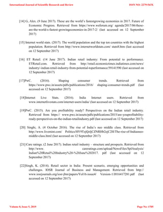 [14] G, Alex. (9 June 2017). These are the world‘s fastestgrowing economies in 2017. Future of
Economic Progress. Retrieved from https://www.weforum.org/ agenda/2017/06/these-
are-the-world-s-fastest-growingeconomies-in-2017-2/ (last accessed on 12 September
2017)
[15] Internet world stats. (2017). The world population and the top ten countries with the highest
population. Retrieved from http://www.internetworldstats.com/ stats8.htm (last accessed
on 12 September 2017)
[16] ET Retail. (14 June 2017). Indian retail industry: From potential to performance.
ETRetail.com. Retrieved from http://retail.economictimes.indiatimes.com/news/
industry/-indian-retail-industry-from-potential-toperformance/59141590 (last accessed on
12 September 2017)
[17]PwC. (2016). Shaping consumer trends. Retrieved from
https://www.pwc.in/assets/pdfs/publications/2016/ shaping-consumer-trends.pdf (last
accessed on 12 September 2017)
[18]Internet Live Stats. (2016). India Internet users. Retrieved from
www.internetlivestats.com/internet-users/india/ (last accessed on 12 September 2017)
[19]PwC. (2015). Are you profitability ready? Perspectives on the Indian retail industry.
Retrieved from https:// www.pwc.in/assets/pdfs/publications/2015/are-youprofitability-
ready-perspectives-on-the-indian-retailindustry.pdf (last accessed on 12 September 2017)
[20] Singhi, A. (4 October 2016). The rise of India‘s neo middle class. Retrieved from
http://www.livemint.com/ Politics/HY9TzjQzljCZNRHb2ejC2H/The-rise-of-Indiasneo-
middle-class.html (last accessed on 12 September 2017)
[21] Care ratings. (2 June 2017). Indian retail industry – structure and prospects. Retrieved from
http://www. careratings.com/upload/NewsFiles/SplAnalysis/
Indian%20Retail%20Industry%20-%20June%202017. pdf (last accessed on 12
September 2017)
[22]Singh, K. (2014). Retail sector in India: Present scenario, emerging opportunities and
challenges. IOSR Journal of Business and Management. Retrieved from http://
www.iosrjournals.org/iosr-jbm/papers/Vol16-issue4/ Version-1/J016417281.pdf (last
accessed on 12 September 2017)
International Journal of Scientific Research and Review
Volume 8, Issue 5, 2019
ISSN NO: 2279-543X
Page No: 1705
 