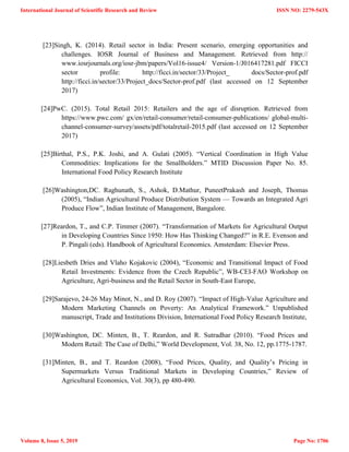 [23]Singh, K. (2014). Retail sector in India: Present scenario, emerging opportunities and
challenges. IOSR Journal of Business and Management. Retrieved from http://
www.iosrjournals.org/iosr-jbm/papers/Vol16-issue4/ Version-1/J016417281.pdf FICCI
sector profile: http://ficci.in/sector/33/Project_ docs/Sector-prof.pdf
http://ficci.in/sector/33/Project_docs/Sector-prof.pdf (last accessed on 12 September
2017)
[24]PwC. (2015). Total Retail 2015: Retailers and the age of disruption. Retrieved from
https://www.pwc.com/ gx/en/retail-consumer/retail-consumer-publications/ global-multi-
channel-consumer-survey/assets/pdf/totalretail-2015.pdf (last accessed on 12 September
2017)
[25]Birthal, P.S., P.K. Joshi, and A. Gulati (2005). ―Vertical Coordination in High Value
Commodities: Implications for the Smallholders.‖ MTID Discussion Paper No. 85.
International Food Policy Research Institute
[26]Washington,DC. Raghunath, S., Ashok, D.Mathur, PuneetPrakash and Joseph, Thomas
(2005), ―Indian Agricultural Produce Distribution System — Towards an Integrated Agri
Produce Flow‖, Indian Institute of Management, Bangalore.
[27]Reardon, T., and C.P. Timmer (2007). ―Transformation of Markets for Agricultural Output
in Developing Countries Since 1950: How Has Thinking Changed?‖ in R.E. Evenson and
P. Pingali (eds). Handbook of Agricultural Economics. Amsterdam: Elsevier Press.
[28]Liesbeth Dries and Vlaho Kojakovic (2004), ―Economic and Transitional Impact of Food
Retail Investments: Evidence from the Czech Republic‖, WB-CEI-FAO Workshop on
Agriculture, Agri-business and the Retail Sector in South-East Europe,
[29]Sarajevo, 24-26 May Minot, N., and D. Roy (2007). ―Impact of High-Value Agriculture and
Modern Marketing Channels on Poverty: An Analytical Framework.‖ Unpublished
manuscript, Trade and Institutions Division, International Food Policy Research Institute,
[30]Washington, DC. Minten, B., T. Reardon, and R. Sutradhar (2010). ―Food Prices and
Modern Retail: The Case of Delhi,‖ World Development, Vol. 38, No. 12, pp.1775-1787.
[31]Minten, B., and T. Reardon (2008), ―Food Prices, Quality, and Quality‘s Pricing in
Supermarkets Versus Traditional Markets in Developing Countries,‖ Review of
Agricultural Economics, Vol. 30(3), pp 480-490.
International Journal of Scientific Research and Review
Volume 8, Issue 5, 2019
ISSN NO: 2279-543X
Page No: 1706
 