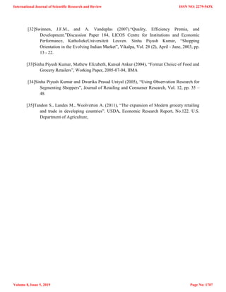 [32]Swinnen, J.F.M., and A. Vandeplas (2007).―Quality, Efficiency Premia, and
Development.‖Discussion Paper 184, LICOS Centre for Institutions and Economic
Performance, KatholiekeUniversiteit Leuven. Sinha Piyush Kumar, ―Shopping
Orientation in the Evolving Indian Market‖, Vikalpa, Vol. 28 (2), April - June, 2003, pp.
13 - 22.
[33]Sinha Piyush Kumar, Mathew Elizabeth, Kansal Ankur (2004), ―Format Choice of Food and
Grocery Retailers‖, Working Paper, 2005-07-04, IIMA
[34]Sinha Piyush Kumar and Dwarika Prasad Uniyal (2005), ―Using Observation Research for
Segmenting Shoppers‖, Journal of Retailing and Consumer Research, Vol. 12, pp. 35 –
48.
[35]Tandon S., Landes M., Woolverton A. (2011), ―The expansion of Modern grocery retailing
and trade in developing countries‖. USDA, Economic Research Report, No.122. U.S.
Department of Agriculture,
International Journal of Scientific Research and Review
Volume 8, Issue 5, 2019
ISSN NO: 2279-543X
Page No: 1707
 