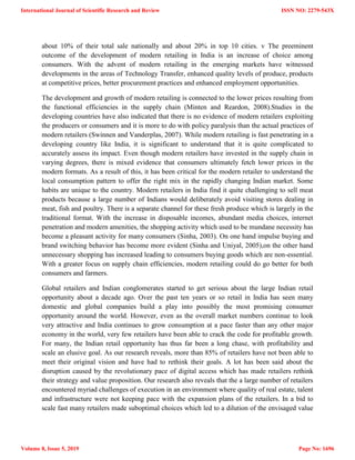 about 10% of their total sale nationally and about 20% in top 10 cities. v The preeminent
outcome of the development of modern retailing in India is an increase of choice among
consumers. With the advent of modern retailing in the emerging markets have witnessed
developments in the areas of Technology Transfer, enhanced quality levels of produce, products
at competitive prices, better procurement practices and enhanced employment opportunities.
The development and growth of modern retailing is connected to the lower prices resulting from
the functional efficiencies in the supply chain (Minten and Reardon, 2008).Studies in the
developing countries have also indicated that there is no evidence of modern retailers exploiting
the producers or consumers and it is more to do with policy paralysis than the actual practices of
modern retailers (Swinnen and Vanderplas, 2007). While modern retailing is fast penetrating in a
developing country like India, it is significant to understand that it is quite complicated to
accurately assess its impact. Even though modern retailers have invested in the supply chain in
varying degrees, there is mixed evidence that consumers ultimately fetch lower prices in the
modern formats. As a result of this, it has been critical for the modern retailer to understand the
local consumption pattern to offer the right mix in the rapidly changing Indian market. Some
habits are unique to the country. Modern retailers in India find it quite challenging to sell meat
products because a large number of Indians would deliberately avoid visiting stores dealing in
meat, fish and poultry. There is a separate channel for these fresh produce which is largely in the
traditional format. With the increase in disposable incomes, abundant media choices, internet
penetration and modern amenities, the shopping activity which used to be mundane necessity has
become a pleasant activity for many consumers (Sinha, 2003). On one hand impulse buying and
brand switching behavior has become more evident (Sinha and Uniyal, 2005),on the other hand
unnecessary shopping has increased leading to consumers buying goods which are non-essential.
With a greater focus on supply chain efficiencies, modern retailing could do go better for both
consumers and farmers.
Global retailers and Indian conglomerates started to get serious about the large Indian retail
opportunity about a decade ago. Over the past ten years or so retail in India has seen many
domestic and global companies build a play into possibly the most promising consumer
opportunity around the world. However, even as the overall market numbers continue to look
very attractive and India continues to grow consumption at a pace faster than any other major
economy in the world, very few retailers have been able to crack the code for profitable growth.
For many, the Indian retail opportunity has thus far been a long chase, with profitability and
scale an elusive goal. As our research reveals, more than 85% of retailers have not been able to
meet their original vision and have had to rethink their goals. A lot has been said about the
disruption caused by the revolutionary pace of digital access which has made retailers rethink
their strategy and value proposition. Our research also reveals that the a large number of retailers
encountered myriad challenges of execution in an environment where quality of real estate, talent
and infrastructure were not keeping pace with the expansion plans of the retailers. In a bid to
scale fast many retailers made suboptimal choices which led to a dilution of the envisaged value
International Journal of Scientific Research and Review
Volume 8, Issue 5, 2019
ISSN NO: 2279-543X
Page No: 1696
 