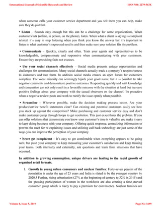 when someone calls your customer service department and you tell them you can help, make
sure they do just that.
• Listen – Sounds easy enough but this can be a challenge for some organizations. When
customers talk (online, in person, on the phone), listen. When what a client is saying is complaint
related, it‘s easy to stop listening when you think you know the answer but it‘s important to
listen to what customer‘s expressed need is and then make sure your solution fits the problem.
• Communicate – Quickly, clearly and often. Train your agents and representatives to be
knowledgeable, compassionate and responsive when communicating with your customers.
Ensure they are providing facts not excuses.
• Use your social channels effectively – Social media presents unique opportunities and
challenges for communication. Many social channels actually track a company‘s responsiveness
to customers and rate them. In addition social media creates an open forum for customers
complain. The vocal minority can seemingly hijack your good name, but it is possible to take
negative comments and demonstrate positive outcomes. Responding quickly and with knowledge
and compassion can not only result in a favorable outcome with the situation at hand but increase
positive feelings about your company with the casual observers on the channel. Be proactive
when a negative review posts and work to rectify the issue openly when possible.
• Streamline – Wherever possible, make the decision making process easier. Are your
product/service benefit statements clear? Can existing and potential customers easily see how
you stack up against the competition? Make purchasing and customer service easy and don‘t
make customers jump through hoops to get resolution. This just exacerbates the problem. If you
can offer solutions that demonstrate you know your customer‘s time is valuable you make it easy
to keep doing business with your company. Offering quick response, centralizing information to
prevent the need for re-explaining issues and utilizing call back technology are just some of the
ways you can improve the perception of your company.
• Never get complacent – It‘s easy to get comfortable when everything appears to be going
well, but push your company to keep measuring your customer‘s satisfaction and keep training
your teams. Both internally and externally, ask questions and learn from situations that have
occurred.
In addition to growing consumption, unique drivers are leading to the rapid growth of
organised retail formats.
1. Growth in young urban consumers and nuclear families: Forty-seven percent of the
population is under the age of 25 years and India is slated to be the youngest country by
2020.5 Further, rising urbanisation (27% at the beginning of century to 32% in 2015) and
the growing participation of women in the workforce are also creating a time-starved
consumer group which is likely to pay a premium for convenience. Nuclear families are
International Journal of Scientific Research and Review
Volume 8, Issue 5, 2019
ISSN NO: 2279-543X
Page No: 1699
 