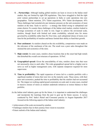 5. . Partnerships: Although leading global retailers are keen to invest in the Indian retail
market, they are limited by tight FDI regulations. They have struggled to find the right
joint venture partnerships to set up operations in India or scale operations into new
geographies. Talent retention, 25% Talent acquisition, 30% Talent development, 45%
These challenges had cumulatively put immense pressure on the unit economics of most
retailers at the time. Scale to survive – a strategy that failed owing to suboptimal real
estate choices To counter these challenges of the Indian retail market, retailers looked to
leverage economies of scale in order to win. Eager to achieve the envisioned scale,
retailers, though faced with limited real estate availability, selected sites for stores
governed by availability rather than fit. Over time, such suboptimal choice of stores over
time hit the profitability of retailers and hence limited their ability to fund their growth.
6. Poor catchment: As retailers chased on the site availability, compromises were made on
the relevance of the catchment of the site. The result was a poor sales throughout that
strained the unit economics of the store.
7. High rentals: In some cases, retailers chose locations that at the onset had high rentals
that disturbed the overall cost structure of operations. 10 PwC
8. Geographical spread: Given the unavailability of sites, retailers chose sites that were
not necessarily close to each other. The wide geographical spread led to a higher cost to
serve as well as higher management costs, with separate manpower required for store
supervision
9. Time to profitability: The rapid expansion of stores led to a retailer portfolio with a
significant number of stores that were low on the maturity scale. These stores, with their
poor unit economics, pushed the time to profitability that the retailers had not accounted
for. The impact on working capital posed constraints on scale and, in some cases, resulted
in massive closure of stores as retailers undertook initiatives to restore balance to their
portfolio.
As the Indian retail industry gears up for the future, it is important to understand the challenges
and incorporate the learnings from the past to gear up for future success. A survey
conducted by PwC India‘s Retail and Consumer practice in August–September 2017
focused on the following aspects of the Indian retail industry:
• Achievement of the scale envisioned by retailers
• Challenges retailers face in their journey from vision to execution
• Future outlook of the Indian retail industry
International Journal of Scientific Research and Review
Volume 8, Issue 5, 2019
ISSN NO: 2279-543X
Page No: 1701
 