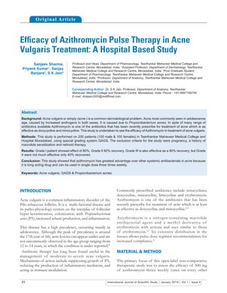 21 International Journal of Scientiﬁc Study | January 2014 | Vol 1 | Issue 4
Efﬁcacy of Azithromycin Pulse Therapy in Acne
Vulgaris Treatment: A Hospital Based Study
Sanjeev Sharma,
Priyank Kumar1
, Sanjay
Banjare2
, S K Jain3
Professor and Head, Department of Pharmacology, Teerthankar Mahaveer Medical College and
Research Centre, Moradabad, India, 1
Assistant Professor, Department of Dermatology, Teerthankar
Mahaveer Medical College and Research Centre, Moradabad, India, 2
Post Graduate Student,
Department of Pharmacology, Teerthankar Mahaveer Medical College and Research Centre,
Moradabad, India, 3
Professor, Department of Anatomy, Teerthankar Mahaveer Medical College and
Research Centre, Moradabad, India
Corresponding Author: Dr. S K Jain, Professor, Department of Anatomy, Teerthankar
Mahaveer Medical College and Research Centre, Moradabad, India. Phone - +91-9997168754.
E-mail: drskjain2005@rediffmail.com
Commonly prescribed antibiotics include tetracyclines,
doxycycline, minocycline, limecycline and erythromycin.
Azithromycin is one of the antibiotics that has been
recently prescribe for treatment of acne which is at least
as effective as doxycycline and minocycline.2-5
Aziythromycin is a nitrogen-containing macrolide
antibacterial agent and a methyl derivative of
erythromycin with actions and uses similar to those
of erythromycin.6,7
Its extensive distribution in the
tissues allows pulse-dose regimen recommendation for
increased compliance.8
MATERIAL & METHOD
The primary focus of this open-label non-comparative
therapeutic study was to assess the efﬁcacy of 500 mg
of azithromycin thrice weekly (once on every other
INTRODUCTION
Acne vulgaris is a common inﬂammatory disorder of the
Pilo-sebaceous follicles. It is a multi-factorial disease and
its patho-physiology centers on the interplay of follicular
hyper-keratinization, colonization with Propionibacterium
acnes (PA), increased sebum production, and inﬂammation.
This disease has a high prevalence, occurring mainly in
adolescence. Although the peak of prevalence is around
the 17th year of life, acne lesions can appear earlier and are
not uncommonly observed in the age group ranging from
12 to 14 years, in which the condition is under reported.1
Antibiotic therapy has long been found useful in the
management of moderate-to-severe acne vulgaris.
Mechanisms of action include suppressing growth of PA,
reducing the production of inﬂammatory mediators, and
acting in immune modulation.
Original Article
Abstract
Background: Acne vulgaris or simply (acne ) is a common dermatological problem. Acne most commonly seen in adolescence
age, caused by increased androgens in both sexes. It is caused due to Propionibacterium acnes. In spite of many range of
antibiotics available Azithromycin is one of the antibiotics that has been recently prescribe for treatment of acne which is as
effective as doxycycline and minocycline. This study is undertaken to see the efﬁcacy ofAzithromycin in treatment of acne vulgaris.
Methods: This study is performed on 200 patients (100 male & 100 females) in Teerthankar Mahaveer Medical College and
Hospital Moradabad, using special grading system GAGS. The exclusion criteria for the study were pregnancy, a history of
macrolide sensitization and retinoid therapy.
Results: Grade I patient showed effect of 80%. Grade II 90% recovery. Grade III is also effective as a 90% recovery, but Grade
4 were not much effective only 40% recovered.
Conclusion: This study showed that azithromycin has greatest advantage over other systemic antibacterials in acne because
it is long acting drug and can be used in single dose three times weekly.
Keywords: Acne vulgaris, GAGS & Propionibacterium acnes
 