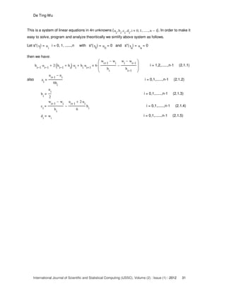 De Ting Wu
International Journal of Scientific and Statistical Computing (IJSSC), Volume (2) : Issue (1) : 2012 31
This is a system of linear equations in 4n unknowns {a
i
b
i
, c
i
, d
i
, i 0, 1, ......, n 1−, }. In order to make it
easy to solve, program and analyze theoritically we simlify above system as follows.
Let s"(x
i
) = u
i
i = 0, 1, ......,n with s"(x
0
) = u
0
= 0 and s"(x
n
) = u
n
= 0
then we have:
h
i 1−
u
i 1−
⋅ 2 h
i 1−
h
i
+( )⋅ u
i
⋅+ h
i
u
i 1+
⋅+ 6
w
i 1+
w
i
−
h
i
w
i
w
i 1−
−
h
i 1−
−








⋅ i = 1,2,......,n-1 (2.1.1)
also a
i
u
i 1+
u
i
−
6h
i
i = 0,1,......,n-1 (2.1.2)
b
i
u
i
2
i = 0,1,......,n-1 (2.1.3)
c
i
w
i 1+
w
i
−
h
i
u
i 1+
2 u
i
⋅+
6
h
i
− i = 0,1,......,n-1 (2.1.4)
d
i
w
i
i = 0,1,......,n-1 (2.1.5)
 
