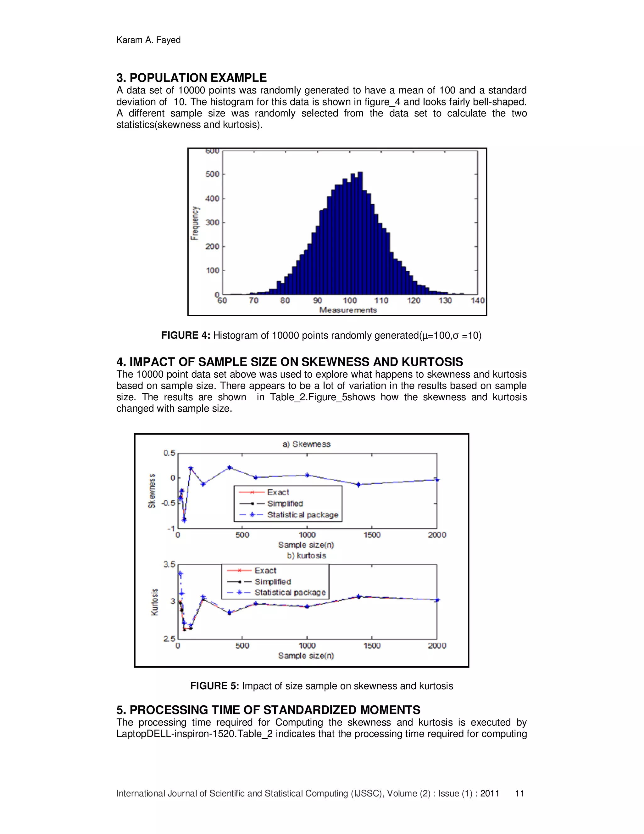 Karam A. Fayed
International Journal of Scientific and Statistical Computing (IJSSC), Volume (2) : Issue (1) : 2011 11
3. POPULATION EXAMPLE
A data set of 10000 points was randomly generated to have a mean of 100 and a standard
deviation of 10. The histogram for this data is shown in figure_4 and looks fairly bell-shaped.
A different sample size was randomly selected from the data set to calculate the two
statistics(skewness and kurtosis).
FIGURE 4: Histogram of 10000 points randomly generated(µ=100,σ =10)
4. IMPACT OF SAMPLE SIZE ON SKEWNESS AND KURTOSIS
The 10000 point data set above was used to explore what happens to skewness and kurtosis
based on sample size. There appears to be a lot of variation in the results based on sample
size. The results are shown in Table_2.Figure_5shows how the skewness and kurtosis
changed with sample size.
FIGURE 5: Impact of size sample on skewness and kurtosis
5. PROCESSING TIME OF STANDARDIZED MOMENTS
The processing time required for Computing the skewness and kurtosis is executed by
LaptopDELL-inspiron-1520.Table_2 indicates that the processing time required for computing
 