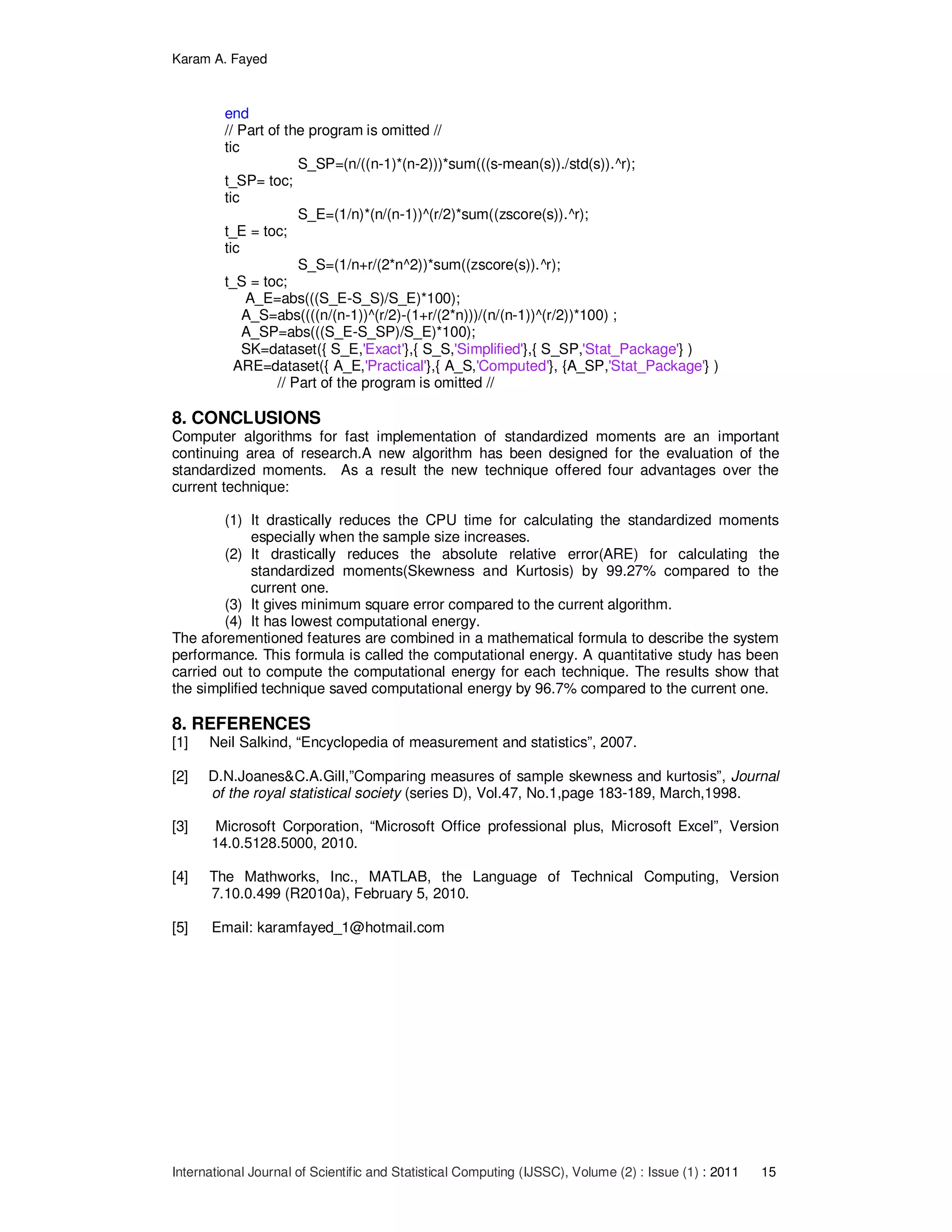 Karam A. Fayed
International Journal of Scientific and Statistical Computing (IJSSC), Volume (2) : Issue (1) : 2011 15
end
// Part of the program is omitted //
tic
S_SP=(n/((n-1)*(n-2)))*sum(((s-mean(s))./std(s)).^r);
t_SP= toc;
tic
S_E=(1/n)*(n/(n-1))^(r/2)*sum((zscore(s)).^r);
t_E = toc;
tic
S_S=(1/n+r/(2*n^2))*sum((zscore(s)).^r);
t_S = toc;
A_E=abs(((S_E-S_S)/S_E)*100);
A_S=abs((((n/(n-1))^(r/2)-(1+r/(2*n)))/(n/(n-1))^(r/2))*100) ;
A_SP=abs(((S_E-S_SP)/S_E)*100);
SK=dataset({ S_E,'Exact'},{ S_S,'Simplified'},{ S_SP,'Stat_Package'} )
ARE=dataset({ A_E,'Practical'},{ A_S,'Computed'}, {A_SP,'Stat_Package'} )
// Part of the program is omitted //
8. CONCLUSIONS
Computer algorithms for fast implementation of standardized moments are an important
continuing area of research.A new algorithm has been designed for the evaluation of the
standardized moments. As a result the new technique offered four advantages over the
current technique:
(1) It drastically reduces the CPU time for calculating the standardized moments
especially when the sample size increases.
(2) It drastically reduces the absolute relative error(ARE) for calculating the
standardized moments(Skewness and Kurtosis) by 99.27% compared to the
current one.
(3) It gives minimum square error compared to the current algorithm.
(4) It has lowest computational energy.
The aforementioned features are combined in a mathematical formula to describe the system
performance. This formula is called the computational energy. A quantitative study has been
carried out to compute the computational energy for each technique. The results show that
the simplified technique saved computational energy by 96.7% compared to the current one.
8. REFERENCES
[1] Neil Salkind, “Encyclopedia of measurement and statistics”, 2007.
[2] D.N.Joanes&C.A.Gill,”Comparing measures of sample skewness and kurtosis”, Journal
of the royal statistical society (series D), Vol.47, No.1,page 183-189, March,1998.
[3] Microsoft Corporation, “Microsoft Office professional plus, Microsoft Excel”, Version
14.0.5128.5000, 2010.
[4] The Mathworks, Inc., MATLAB, the Language of Technical Computing, Version
7.10.0.499 (R2010a), February 5, 2010.
[5] Email: karamfayed_1@hotmail.com
 
