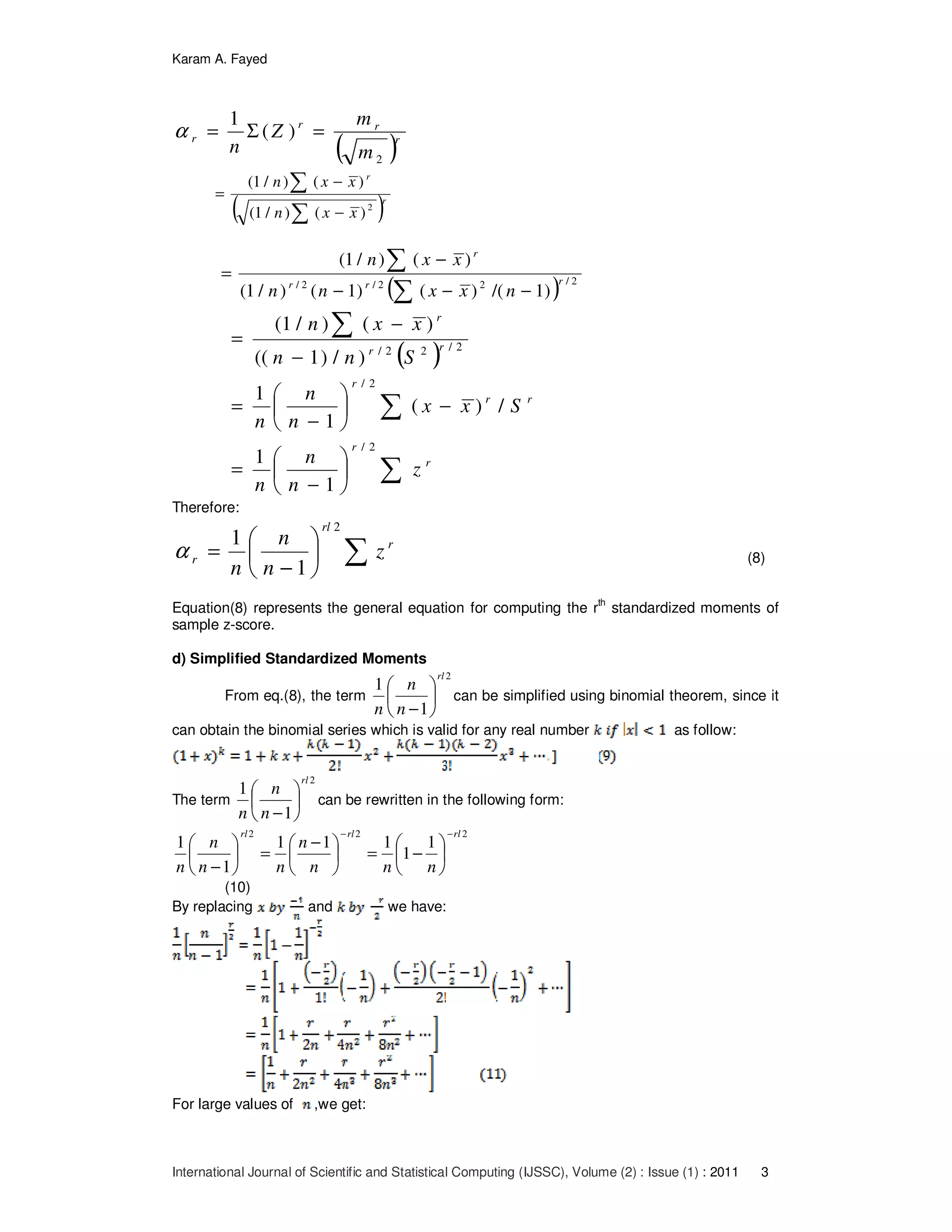 Karam A. Fayed
International Journal of Scientific and Statistical Computing (IJSSC), Volume (2) : Issue (1) : 2011 3
( )r
rr
r
m
m
Z
n
2
)(
1
=Σ=α
( )r
r
xxn
xxn
∑
∑
−
−
=
2
)()/1(
)()/1(
( ) 2/22/2/
)1/()()1()/1(
)()/1(
rrr
r
nxxnn
xxn
∑
∑
−−−
−
=
( )
∑
∑
∑






−
=
−





−
=
−
−
=
r
r
rr
r
rr
r
z
n
n
n
Sxx
n
n
n
Snn
xxn
2/
2/
2/22/
1
1
/)(
1
1
)/)1((
)()/1(
Therefore:
∑





−
= r
rl
r z
n
n
n
2
1
1
α (8)
Equation(8) represents the general equation for computing the rth
standardized moments of
sample z-score.
d) Simplified Standardized Moments
From eq.(8), the term
2
1
1
rl
n
n
n






−
can be simplified using binomial theorem, since it
can obtain the binomial series which is valid for any real number as follow:
The term
2
1
1
rl
n
n
n






−
can be rewritten in the following form:
222
1
1
111
1
1
rlrlrl
nnn
n
nn
n
n
−−






−=




 −
=





−
(10)
By replacing and we have:
For large values of ,we get:
 
