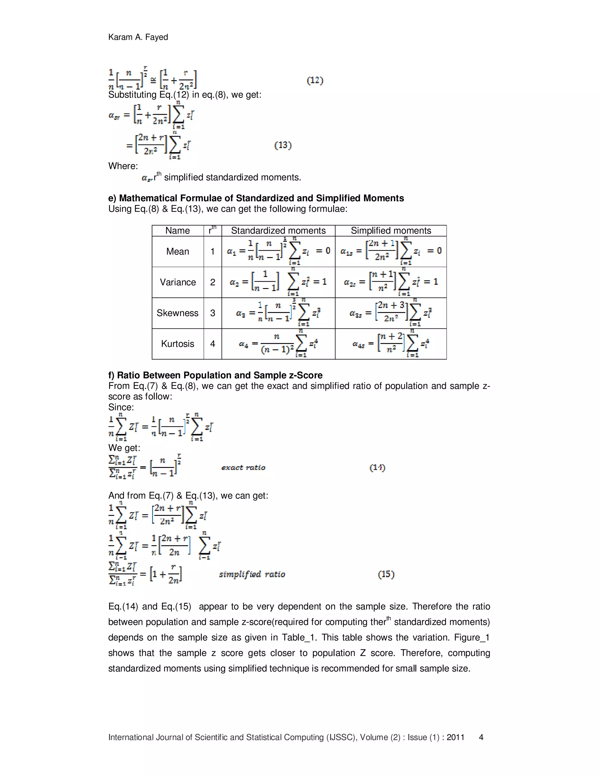 Karam A. Fayed
International Journal of Scientific and Statistical Computing (IJSSC), Volume (2) : Issue (1) : 2011 4
Substituting Eq.(12) in eq.(8), we get:
Where:
r
th
simplified standardized moments.
e) Mathematical Formulae of Standardized and Simplified Moments
Using Eq.(8) & Eq.(13), we can get the following formulae:
Name r
th
Standardized moments Simplified moments
Mean 1
Variance 2
Skewness 3
Kurtosis 4
f) Ratio Between Population and Sample z-Score
From Eq.(7) & Eq.(8), we can get the exact and simplified ratio of population and sample z-
score as follow:
Since:
We get:
And from Eq.(7) & Eq.(13), we can get:
Eq.(14) and Eq.(15) appear to be very dependent on the sample size. Therefore the ratio
between population and sample z-score(required for computing ther
th
standardized moments)
depends on the sample size as given in Table_1. This table shows the variation. Figure_1
shows that the sample z score gets closer to population Z score. Therefore, computing
standardized moments using simplified technique is recommended for small sample size.
 