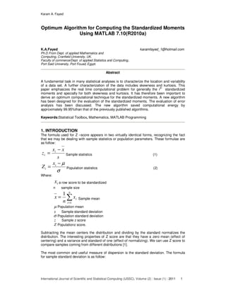 Karam A. Fayed
International Journal of Scientific and Statistical Computing (IJSSC), Volume (2) : Issue (1) : 2011 1
Optimum Algorithm for Computing the Standardized Moments
Using MATLAB 7.10(R2010a)
K.A.Fayed karamfayed_1@hotmail.com
Ph.D.From Dept. of applied Mathematics and
Computing, Cranfield University, UK.
Faculty of commerce/Dept. of applied Statistics and Computing,
Port Said University, Port Fouad, Egypt.
Abstract
A fundamental task in many statistical analyses is to characterize the location and variability
of a data set. A further characterization of the data includes skewness and kurtosis. This
paper emphasizes the real time computational problem for generally the r
th
standardized
moments and specially for both skewness and kurtosis. It has therefore been important to
derive an optimum computational technique for the standardized moments. A new algorithm
has been designed for the evaluation of the standardized moments. The evaluation of error
analysis has been discussed. The new algorithm saved computational energy by
approximately 99.95%than that of the previously published algorithms.
Keywords:Statistical Toolbox, Mathematics, MATLAB Programming
1. INTRODUCTION
The formula used for Z –score appears in two virtually identical forms, recognizing the fact
that we may be dealing with sample statistics or population parameters. These formulae are
as follow:
s
xx
z i
i
−
= Sample statistics (1)
σ
µ−
= i
i
x
Z Population statistics (2)
Where:
ix a row score to be standardized
n sample size
∑=
=
n
i
ix
n
x
1
1
Sample mean
µ Population mean
s Sample standard deviation
σ Population standard deviation
z Sample z score
Z Populationz score.
Subtracting the mean centers the distribution and dividing by the standard normalizes the
distribution. The interesting properties of Z score are that they have a zero mean (effect of
centering) and a variance and standard of one (effect of normalizing). We can use Z score to
compare samples coming from different distributions [1].
The most common and useful measure of dispersion is the standard deviation. The formula
for sample standard deviation is as follow:
 