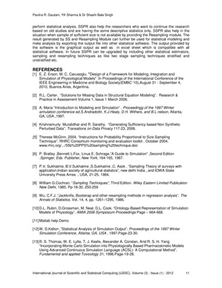 Pavitra R. Gautam, YK Sharma & Dr Shashi Bala Singh
International Journal of Scientific and Statistical Computing (IJSSC), Volume (3) : Issue (1) : 2012 11
perform statistical analysis. SSPR also help the researchers who want to continue the research
based on old studies and are having the some descriptive statistics only. SSPR also help in the
situation when sample of sufficient size is not available by providing the Resampling module. The
result generated by SS and Resampling Module can further be used for statistical modeling and
meta analysis by exporting the output file into other statistical software. The output provided by
the software is the graphical output as well as in excel sheet which is compatible with all
statistical software. In future SSPR can be upgraded by including other statistical estimators,
sampling and resampling techniques as like two stage sampling techniques stratified and
unstratified etc.
REFERENCES
[1] E. Z. Erson, M. C. Cavusoglu. "Design of a Framework for Modeling, Integration and
Simulation of Physiological Models" .In Proceedings of the International Conference of the
IEEE Engineering in Medicine and Biology Society(EMBC '10),August 31 - September 4,
2010, Buenos Aires, Argentina.
[2] R.L. Carter. “Solutions for Missing Data in Structural Equation Modeling”. Research &
Practice in Assessment Volume 1, Issue 1 March 2006.
[3] A. Maria “Introduction to Modeling and Simulation” . Proceedingg of the 1997 Winter
simulation conference ed.S.Andradottir, K.J.Healy, D.H. Withers, and B.L.nelson, Atlanta,
GA, USA ,1997.
[4] Krishnamurty Muralidhar and R. Sarathy. “Generating Sufficiency based Non Synthetic
Perturbed Data”. Transations on Data Privacy 117-23, 2008.
[5] Therese McGinn ,2004. “Instructions for Probability Proportional to Size Sampling
Technique”. RHRC Consortium monitoring and evaluation toolkit , October 2004.
www.rhrc.org/.../55b%20PPS%20sampling%20technique.doc
[6] P. Bratley ,Bennett L.Fox, Linus E. Schrage.”A Guide to Simulation” ,Second Edition
.Springer, Eds. Publisher, New York, 164-165, 1987.
[7] P.V. Sukhatme, B.V.Sukhatme ,S.Sukhatme ,C. Asok . “Sampling Theory of surveys with
application.Indian society of agricultural statistics”, new delhi India , and IOWA State
University Press Ames , USA, 21-25, 1984.
[8] William G.Cochran. “Sampling Techniques”, Third Edition. Wiley Eastern Limited Publication
New Delhi, 1985, Pp-18-30, 250-259
[9] Wu, C.F.J. “Jackknife, Bootstrap and other resampling methods in regression analysis”. The
Annals of Statistics. Vol. 14, 4, pp. 1261–1295, 1986.
[10]D.L. Rubin, D.Grossman, M. Neal, D.L. Cook. “Ontology-Based Representation of Simulation
Models of Physiology”. AMIA 2006 Symposium Proceedings Page – 664-668.
[11]Matlab help Demo
[12]W. D.Kelton ,”Statistical Analysis of Simulation Output”. Proceedings of the 1997 Winter
Simulation Conference, Atlanta, GA, USA , 1997,Page-23-30.
[13]R. S. Thomas, W. E. Lytle, T. J. Keefe, Alexander A. Constan, And R. S. H. Yang
“Incorporating Monte Carlo Simulation into Physiologically Based Pharmacokinetic Models
Using Advanced Continuous Simulation Language (ACSL): A Computational Method”.
Fundamental and applied Toxicology 31, 1996.Page-19-28.
 