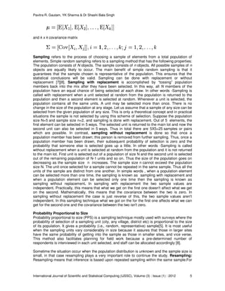 Pavitra R. Gautam, YK Sharma & Dr Shashi Bala Singh
International Journal of Scientific and Statistical Computing (IJSSC), Volume (3) : Issue (1) : 2012 5
and k x k covariance matrix
Sampling refers to the process of choosing a sample of elements from a total population of
elements. Simple random sampling refers to a sampling method that has the following properties:
The population consists of N objects. The sample consists of n objects. All possible samples of n
objects are equally likely to occur. The main benefit of simple random sampling is that it
guarantees that the sample chosen is representative of the population. This ensures that the
statistical conclusions will be valid. Sampling can be done with replacement or without
replacement [7][8]. Sampling with replacement is accomplished by “tossing” population
members back into the mix after they have been selected. In this way, all N members of the
population have an equal chance of being selected at each draw. In other words -Sampling is
called with replacement when a unit selected at random from the population is returned to the
population and then a second element is selected at random. Whenever a unit is selected, the
population contains all the same units. A unit may be selected more than once. There is no
change in the size of the population at any stage. Let us assume that a sample of any size can be
selected from the given population of any size. This is only a theoretical concept and in practical
situations the sample is not selected by using this scheme of selection. Suppose the population
size N=5 and sample size n=2, and sampling is done with replacement. Out of 5 elements, the
first element can be selected in 5 ways. The selected unit is returned to the main lot and now the
second unit can also be selected in 5 ways. Thus in total there are 5X5=25 samples or pairs
which are possible. In contrast, sampling without replacement is done so that once a
population member has been drawn; this person is removed from further sampling. Thus, once a
population member has been drawn, their subsequent probability of selection is zero and the
probability that someone else is selected goes up a little. In other words -Sampling is called
without replacement when a unit is selected at random from the population and it is not returned
to the main lot. First unit is selected out of a population of size N and the second unit is selected
out of the remaining population of N-1 units and so on. Thus the size of the population goes on
decreasing as the sample size n increases. The sample size n cannot exceed the population
size N. The unit once selected for a sample cannot be repeated in the same sample. Thus all the
units of the sample are distinct from one another. In simple words , when a population element
can be selected more than one time, the sampling is known as sampling with replacement and
when a population element can be selected only one time then the sampling is known as
sampling without replacement. In sampling with replacement the two sample values are
independent. Practically, this means that what we get on the first one doesn't affect what we get
on the second. Mathematically, this means that the covariance between the two is zero. In
sampling without replacement the case is just reverse of this, the two sample values aren't
independent. In this sampling technique what we got on the for the first one affects what we can
get for the second one and the covariance between the two isn't zero.
Probability Proportional to Size
Probability proportional to size (PPS) is a sampling technique mostly used with surveys where the
probability of selection of a sampling unit (city, any village, district etc) is proportional to the size
of its population. It gives a probability (i.e., random, representative) sample[5]. It is most useful
when the sampling units vary considerably in size because it assures that those in larger sites
have the same probability of getting into the sample as those in smaller sites, and vice verse.
This method also facilitates planning for field work because a pre-determined number of
respondents is interviewed in each unit selected, and staff can be allocated accordingly [8].
Sometime the situation occur when the population distribution is unknown and the sample size is
small, in that case resampling plays a very important role to continue the study. Resampling:
Resampling means that inference is based upon repeated sampling within the same sample.For
 