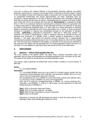 Pavitra R. Gautam, YK Sharma & Dr Shashi Bala Singh
International Journal of Scientific and Statistical Computing (IJSSC), Volume (3) : Issue (1) : 2012 6
more than a century the inherent difficulty of formula-based inferential statistics has baffled
scientists, induced errors in research, and caused million of students to hate the subject. In place
of the formidable formulas and mysterious tables of parametric and non-parametric tests based
on complicated mathematics and arcane approximations, the basic resampling tools are
simulations, created especially for the task at hand by practitioners who completely understand
what they are doing and why they are doing it. Resampling lets you analyze most sorts of data,
even those that cannot be analyzed with formulas [9]. Bootstrapping is proposed by Bradly
Efron in 1979. It is a statistical method for estimating the confidence interval of a parameter with
or without assumption on data distribution. It also estimates the bias of an estimator. It may also
be used for constructing hypothesis tests. It is often used as a robust alternative to inference
based on parametric assumptions when those assumptions are in doubt, or where parametric
inference is impossible or requires very complicated formulas for the calculation of standard
errors[9]. Jackknifing is proposed by Quenouille in 1949 and in 1958 tukey named it as
Jackknife .It is similar to bootstrapping, is used in statistical inference to estimate the bias and
standard error (variance) of a statistic, when a random sample of observations is used to
calculate it. The basic idea behind the jackknife variance estimator lies in systematically
recomputing the statistic estimate leaving out one or more observations at a time from the sample
set. From this new set of replicates of the statistic, an estimate for the bias and an estimate for
the variance of the statistic can be calculated [10]. It is mainly proposed to reduce the bias of an
estimator. It is only adaptive for estimators which are smooth function of the observation.
3. DISCUSSION
3.1 MODULE 1 : POPULATION GENERATION (PG)
PG is the module of the system SSPR, this takes mean, variance covariance matrix and
population size as inputs and generates the simulated population of the size given by the user.
The output of this module is the desired size simulated population matrix.
The function used to generate the Multivariate normal random numbers is mvnrnd function of
MATLAB
Syntax
R = mvnrnd(MU,SIGMA)
Description
R = mvnrnd(MU,SIGMA) returns an n-by-d matrix R of random vectors chosen from the
multivariate normal distribution with mean MU, and covariance SIGMA. MU is an n-by-d
matrix, and mvnrnd generates each row of R using
the corresponding row of mu. SIGMA is a d-by-d symmetric positive semi-definite matrix,
or a d-by-d-by-n array. If SIGMA is an array, mvnrnd generates
each row of R using the corresponding page of SIGMA, i.e., mvnrnd computes R(i,:)
using MU(i,:) and SIGMA(:,:,i). If MU is a 1-by-d vector, mvnrnd replicates it to match the
trailing dimension of SIGMA.[11]
Step1: Click on the button read mean Vector
Step2: Click on the button read Cov- Var Matrix
Step3: Enter the size of population you want to generate.
Step 4: Click on OK button.
Population of entered size get generated and saved in excel file name pop.xls in the
MyOutput Folder (automatically get created) of C drive.
 