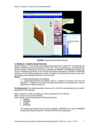Pavitra R. Gautam, YK Sharma & Dr Shashi Bala Singh
International Journal of Scientific and Statistical Computing (IJSSC), Volume (3) : Issue (1) : 2012 7
FIGURE 3: Population Generation Window
3.2 MODULE 2: SAMPLE SELECTION (SS)
Sample Selection : In this module the population generated by the module PG is sampled by the
different sampling techniques selected by the user. Here the samples can be generated by
Simple Random Sampling with and without replacement (SRSWR & SRSWOR) technique and
also by Probability proportional to the size with and without replacement (PPSWR & PPSWOR)
technique. In this module sample size, number of samples and sampling technique are the input
and samples which get generated by this are the output.
Syntax
y = randsample(population,size,replace)
y = randsample(population,size,replace) returns a sample of the given size from the
population . If replace is true then the samples will be taken with replacement or without
replacement if replace is false [11].
Pre Requirement: Simulated population should exist in the file for example pop.xls, from which
samples has to be selected.
Step 1: Enter the number of samples you want to generate (Ex 5,10,100 etc)
Step 2: Enter the size of each samples.
Step 3: Select one of the Sampling Technique given below
SRSWR
SRSWOR
PPSWR
PPSWOR
The samples get selected from the given population (SRSWOR.xls in case of SRSWOR
sampling technique) and saved in the same directory as for population.
 
