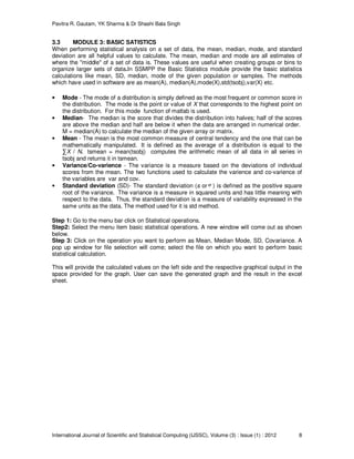 Pavitra R. Gautam, YK Sharma & Dr Shashi Bala Singh
International Journal of Scientific and Statistical Computing (IJSSC), Volume (3) : Issue (1) : 2012 8
3.3 MODULE 3: BASIC SATISTICS
When performing statistical analysis on a set of data, the mean, median, mode, and standard
deviation are all helpful values to calculate. The mean, median and mode are all estimates of
where the "middle" of a set of data is. These values are useful when creating groups or bins to
organize larger sets of data.In SSMPP the Basic Statistics module provide the basic statistics
calculations like mean, SD, median, mode of the given population or samples. The methods
which have used in software are as mean(A), median(A),mode(X),std(tsobj),var(X) etc.
• Mode - The mode of a distribution is simply defined as the most frequent or common score in
the distribution. The mode is the point or value of X that corresponds to the highest point on
the distribution. For this mode function of matlab is used.
• Median- The median is the score that divides the distribution into halves; half of the scores
are above the median and half are below it when the data are arranged in numerical order.
M = median(A) to calculate the median of the given array or matrix.
• Mean - The mean is the most common measure of central tendency and the one that can be
mathematically manipulated. It is defined as the average of a distribution is equal to the
∑X / N. tsmean = mean(tsobj) computes the arithmetic mean of all data in all series in
tsobj and returns it in tsmean.
• Variance/Co-varience - The variance is a measure based on the deviations of individual
scores from the mean. The two functions used to calculate the varience and co-varience of
the variables are var and cov.
• Standard deviation (SD)- The standard deviation (s or ) is defined as the positive square
root of the variance. The variance is a measure in squared units and has little meaning with
respect to the data. Thus, the standard deviation is a measure of variability expressed in the
same units as the data. The method used for it is std method.
Step 1: Go to the menu bar click on Statistical operations.
Step2: Select the menu item basic statistical operations. A new window will come out as shown
below.
Step 3: Click on the operation you want to perform as Mean, Median Mode, SD, Covariance. A
pop up window for file selection will come; select the file on which you want to perform basic
statistical calculation.
This will provide the calculated values on the left side and the respective graphical output in the
space provided for the graph. User can save the generated graph and the result in the excel
sheet.
 