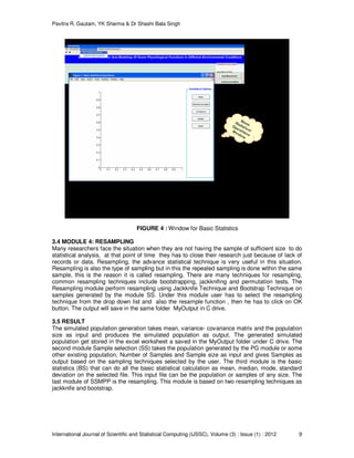 Pavitra R. Gautam, YK Sharma & Dr Shashi Bala Singh
International Journal of Scientific and Statistical Computing (IJSSC), Volume (3) : Issue (1) : 2012 9
FIGURE 4 : Window for Basic Statistics
3.4 MODULE 4: RESAMPLING
Many researchers face the situation when they are not having the sample of sufficient size to do
statistical analysis, at that point of time they has to close their research just because of lack of
records or data. Resampling, the advance statistical technique is very useful in this situation.
Resampling is also the type of sampling but in this the repeated sampling is done within the same
sample, this is the reason it is called resampling. There are many techniques for resampling,
common resampling techniques include bootstrapping, jackknifing and permutation tests. The
Resampling module perform resampling using Jackknife Technique and Bootstrap Technique on
samples generated by the module SS. Under this module user has to select the resampling
technique from the drop down list and also the resample function , then he has to click on OK
button. The output will save in the same folder MyOutput in C drive.
3.5 RESULT
The simulated population generation takes mean, variance- covariance matrix and the population
size as input and produces the simulated population as output. The generated simulated
population get stored in the excel worksheet a saved in the MyOutput folder under C drive. The
second module Sample selection (SS) takes the population generated by the PG module or some
other existing population, Number of Samples and Sample size as input and gives Samples as
output based on the sampling techniques selected by the user. The third module is the basic
statistics (BS) that can do all the basic statistical calculation as mean, median, mode, standard
deviation on the selected file. This input file can be the population or samples of any size. The
last module of SSMPP is the resampling. This module is based on two resampling techniques as
jackknife and bootstrap.
 