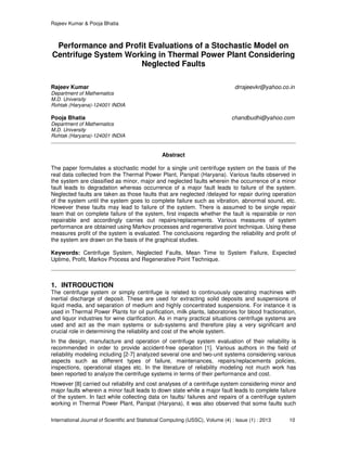 Rajeev Kumar & Pooja Bhatia
International Journal of Scientific and Statistical Computing (IJSSC), Volume (4) : Issue (1) : 2013 10
Performance and Profit Evaluations of a Stochastic Model on
Centrifuge System Working in Thermal Power Plant Considering
Neglected Faults
Rajeev Kumar drrajeevkr@yahoo.co.in
Department of Mathematics
M.D. University
Rohtak (Haryana)-124001 INDIA
Pooja Bhatia chandbudhi@yahoo.com
Department of Mathematics
M.D. University
Rohtak (Haryana)-124001 INDIA
Abstract
The paper formulates a stochastic model for a single unit centrifuge system on the basis of the
real data collected from the Thermal Power Plant, Panipat (Haryana). Various faults observed in
the system are classified as minor, major and neglected faults wherein the occurrence of a minor
fault leads to degradation whereas occurrence of a major fault leads to failure of the system.
Neglected faults are taken as those faults that are neglected /delayed for repair during operation
of the system until the system goes to complete failure such as vibration, abnormal sound, etc.
However these faults may lead to failure of the system. There is assumed to be single repair
team that on complete failure of the system, first inspects whether the fault is repairable or non
repairable and accordingly carries out repairs/replacements. Various measures of system
performance are obtained using Markov processes and regenerative point technique. Using these
measures profit of the system is evaluated. The conclusions regarding the reliability and profit of
the system are drawn on the basis of the graphical studies.
Keywords: Centrifuge System, Neglected Faults, Mean Time to System Failure, Expected
Uptime, Profit, Markov Process and Regenerative Point Technique.
1. INTRODUCTION
The centrifuge system or simply centrifuge is related to continuously operating machines with
inertial discharge of deposit. These are used for extracting solid deposits and suspensions of
liquid media, and separation of medium and highly concentrated suspensions. For instance it is
used in Thermal Power Plants for oil purification, milk plants, laboratories for blood fractionation,
and liquor industries for wine clarification. As in many practical situations centrifuge systems are
used and act as the main systems or sub-systems and therefore play a very significant and
crucial role in determining the reliability and cost of the whole system.
In the design, manufacture and operation of centrifuge system evaluation of their reliability is
recommended in order to provide accident-free operation [1]. Various authors in the field of
reliability modeling including [2-7] analyzed several one and two-unit systems considering various
aspects such as different types of failure, maintenances, repairs/replacements policies,
inspections, operational stages etc. In the literature of reliability modeling not much work has
been reported to analyze the centrifuge systems in terms of their performance and cost.
However [8] carried out reliability and cost analyses of a centrifuge system considering minor and
major faults wherein a minor fault leads to down state while a major fault leads to complete failure
of the system. In fact while collecting data on faults/ failures and repairs of a centrifuge system
working in Thermal Power Plant, Panipat (Haryana), it was also observed that some faults such
 