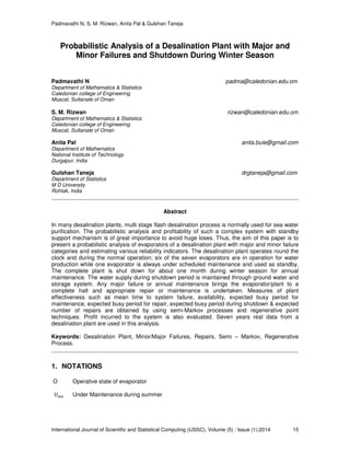Padmavathi N, S. M. Rizwan, Anita Pal & Gulshan Taneja
International Journal of Scientific and Statistical Computing (IJSSC), Volume (5) : Issue (1):2014 15
Probabilistic Analysis of a Desalination Plant with Major and
Minor Failures and Shutdown During Winter Season
Padmavathi N padma@caledonian.edu.om
Department of Mathematics & Statistics
Caledonian college of Engineering
Muscat, Sultanate of Oman
S. M. Rizwan rizwan@caledonian.edu.om
Department of Mathematics & Statistics
Caledonian college of Engineering
Muscat, Sultanate of Oman
Anita Pal anita.buie@gmail.com
Department of Mathematics
National Institute of Technology
Durgapur, India
Gulshan Taneja drgtaneja@gmail.com
Department of Statistics
M D University
Rohtak, India
Abstract
In many desalination plants, multi stage flash desalination process is normally used for sea water
purification. The probabilistic analysis and profitability of such a complex system with standby
support mechanism is of great importance to avoid huge loses. Thus, the aim of this paper is to
present a probabilistic analysis of evaporators of a desalination plant with major and minor failure
categories and estimating various reliability indicators. The desalination plant operates round the
clock and during the normal operation; six of the seven evaporators are in operation for water
production while one evaporator is always under scheduled maintenance and used as standby.
The complete plant is shut down for about one month during winter season for annual
maintenance. The water supply during shutdown period is maintained through ground water and
storage system. Any major failure or annual maintenance brings the evaporator/plant to a
complete halt and appropriate repair or maintenance is undertaken. Measures of plant
effectiveness such as mean time to system failure, availability, expected busy period for
maintenance, expected busy period for repair, expected busy period during shutdown & expected
number of repairs are obtained by using semi-Markov processes and regenerative point
techniques. Profit incurred to the system is also evaluated. Seven years real data from a
desalination plant are used in this analysis.
Keywords: Desalination Plant, Minor/Major Failures, Repairs, Semi – Markov, Regenerative
Process.
1. NOTATIONS
O Operative state of evaporator
U୫ୱ Under Maintenance during summer
 