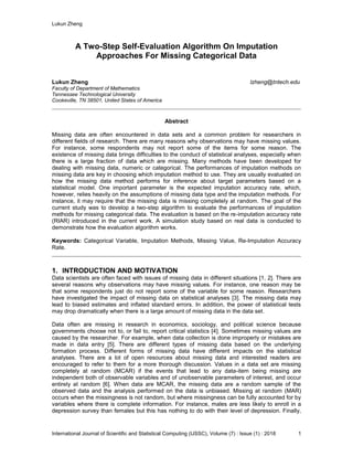 Lukun Zheng
International Journal of Scientific and Statistical Computing (IJSSC), Volume (7) : Issue (1) : 2018 1
A Two-Step Self-Evaluation Algorithm On Imputation
Approaches For Missing Categorical Data
Lukun Zheng lzheng@tntech.edu
Faculty of Department of Mathematics
Tennessee Technological University
Cookeville, TN 38501, United States of America
Abstract
Missing data are often encountered in data sets and a common problem for researchers in
different fields of research. There are many reasons why observations may have missing values.
For instance, some respondents may not report some of the items for some reason. The
existence of missing data brings difficulties to the conduct of statistical analyses, especially when
there is a large fraction of data which are missing. Many methods have been developed for
dealing with missing data, numeric or categorical. The performances of imputation methods on
missing data are key in choosing which imputation method to use. They are usually evaluated on
how the missing data method performs for inference about target parameters based on a
statistical model. One important parameter is the expected imputation accuracy rate, which,
however, relies heavily on the assumptions of missing data type and the imputation methods. For
instance, it may require that the missing data is missing completely at random. The goal of the
current study was to develop a two-step algorithm to evaluate the performances of imputation
methods for missing categorical data. The evaluation is based on the re-imputation accuracy rate
(RIAR) introduced in the current work. A simulation study based on real data is conducted to
demonstrate how the evaluation algorithm works.
Keywords: Categorical Variable, Imputation Methods, Missing Value, Re-Imputation Accuracy
Rate.
1. INTRODUCTION AND MOTIVATION
Data scientists are often faced with issues of missing data in different situations [1, 2]. There are
several reasons why observations may have missing values. For instance, one reason may be
that some respondents just do not report some of the variable for some reason. Researchers
have investigated the impact of missing data on statistical analyses [3]. The missing data may
lead to biased estimates and inflated standard errors. In addition, the power of statistical tests
may drop dramatically when there is a large amount of missing data in the data set.
Data often are missing in research in economics, sociology, and political science because
governments choose not to, or fail to, report critical statistics [4]. Sometimes missing values are
caused by the researcher. For example, when data collection is done improperly or mistakes are
made in data entry [5]. There are different types of missing data based on the underlying
formation process. Different forms of missing data have different impacts on the statistical
analyses. There are a lot of open resources about missing data and interested readers are
encouraged to refer to them for a more thorough discussion. Values in a data set are missing
completely at random (MCAR) if the events that lead to any data-item being missing are
independent both of observable variables and of unobservable parameters of interest, and occur
entirely at random [6]. When data are MCAR, the missing data are a random sample of the
observed data and the analysis performed on the data is unbiased. Missing at random (MAR)
occurs when the missingness is not random, but where missingness can be fully accounted for by
variables where there is complete information. For instance, males are less likely to enroll in a
depression survey than females but this has nothing to do with their level of depression. Finally,
 