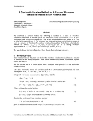 Onwukwe Ijioma
International Journal of Scientific and Statistical Computing (IJSSC), Volume (8) : Issue (1) : 2020 1
A Stochastic Iteration Method for A Class of Monotone
Variational Inequalities In Hilbert Space
Onwukwe Ijioma onwukweijioma@abiastateuniversity.edu.ng
Department of Mathematics
Abia state University, Uturu,
Abia State, Nigeria.
Abstract
We examined a general method for obtaining a solution to a class of monotone
variational inequalities in Hilbert space. be a
continuous linear monotone operator and be a non empty closed convex subset of . From
an initial arbitrary point We proposed and obtained iterative method that converges in
norm to a solution of the class of monotone variational inequalities. A stochastic scheme is
defined as follows: is a strong stochastic
approximation of .
Key words: Linear Monotone Operator, Hilbert Space, Stochastic Approximation.
1. INTRODUCTION
Many researchers over the years has studied the monotone variational inequalities as a result of
its relevance to the many disciplines such partial differential equations, optimization, optimal
control and finance.
We will assume that is Hilbert space with a complete inner product with associated
induced norm .
Let be a nonempty, closed and convex subset of . Let the strong convergence and weak
convergence of
A map
(1)
(2)
If there exists an increasing function
(3)
it implies that is uniformly convex.
Consider the continuous linear monotone operator
(4)
given on a closed convex subset .
 