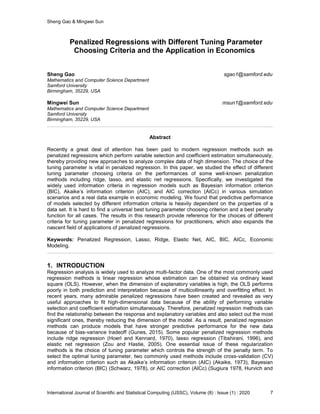 Sheng Gao & Mingwei Sun
International Journal of Scientific and Statistical Computing (IJSSC), Volume (8) : Issue (1) : 2020 7
Penalized Regressions with Different Tuning Parameter
Choosing Criteria and the Application in Economics
Sheng Gao sgao1@samford.edu
Mathematics and Computer Science Department
Samford University
Birmingham, 35229, USA
Mingwei Sun msun1@samford.edu
Mathematics and Computer Science Department
Samford University
Birmingham, 35229, USA
Abstract
Recently a great deal of attention has been paid to modern regression methods such as
penalized regressions which perform variable selection and coefficient estimation simultaneously,
thereby providing new approaches to analyze complex data of high dimension. The choice of the
tuning parameter is vital in penalized regression. In this paper, we studied the effect of different
tuning parameter choosing criteria on the performances of some well-known penalization
methods including ridge, lasso, and elastic net regressions. Specifically, we investigated the
widely used information criteria in regression models such as Bayesian information criterion
(BIC), Akaike’s information criterion (AIC), and AIC correction (AICc) in various simulation
scenarios and a real data example in economic modeling. We found that predictive performance
of models selected by different information criteria is heavily dependent on the properties of a
data set. It is hard to find a universal best tuning parameter choosing criterion and a best penalty
function for all cases. The results in this research provide reference for the choices of different
criteria for tuning parameter in penalized regressions for practitioners, which also expands the
nascent field of applications of penalized regressions.
Keywords: Penalized Regression, Lasso, Ridge, Elastic Net, AIC, BIC, AICc, Economic
Modeling.
1. INTRODUCTION
Regression analysis is widely used to analyze multi-factor data. One of the most commonly used
regression methods is linear regression whose estimation can be obtained via ordinary least
square (OLS). However, when the dimension of explanatory variables is high, the OLS performs
poorly in both prediction and interpretation because of multicollinearity and overfitting effect. In
recent years, many admirable penalized regressions have been created and revealed as very
useful approaches to fit high-dimensional data because of the ability of performing variable
selection and coefficient estimation simultaneously. Therefore, penalized regression methods can
find the relationship between the response and explanatory variables and also select out the most
significant ones, thereby reducing the dimension of the model. As a result, penalized regression
methods can produce models that have stronger predictive performance for the new data
because of bias-variance tradeoff (Gunes, 2015). Some popular penalized regression methods
include ridge regression (Hoerl and Kennard, 1970), lasso regression (Tibshirani, 1996), and
elastic net regression (Zou and Hastie, 2005). One essential issue of these regularization
methods is the choice of tuning parameter which controls the strength of the penalty term. To
select the optimal tuning parameter, two commonly used methods include cross-validation (CV)
and information criterion such as Akaike’s information criterion (AIC) (Akaike, 1973), Bayesian
information criterion (BIC) (Schwarz, 1978), or AIC correction (AICc) (Sugiura 1978, Hurvich and
 