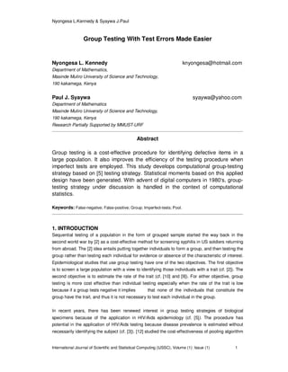 Nyongesa L.Kennedy & Syaywa J.Paul
International Journal of Scientific and Statistical Computing (IJSSC), Volume (1): Issue (1) 1
Group Testing With Test Errors Made Easier
Nyongesa L. Kennedy knyongesa@hotmail.com
Department of Mathematics,
Masinde Muliro University of Science and Technology,
190 kakamega, Kenya
Paul J. Syaywa syaywa@yahoo.com
Department of Mathematics
Masinde Muliro University of Science and Technology,
190 kakamega, Kenya
Research Partially Supported by MMUST-URF
Abstract
Group testing is a cost-effective procedure for identifying defective items in a
large population. It also improves the efficiency of the testing procedure when
imperfect tests are employed. This study develops computational group-testing
strategy based on [5] testing strategy. Statistical moments based on this applied
design have been generated. With advent of digital computers in 1980‘s, group-
testing strategy under discussion is handled in the context of computational
statistics.
Keywords: False-negative; False-positive; Group; Imperfect-tests; Pool.
1. INTRODUCTION
Sequential testing of a population in the form of grouped sample started the way back in the
second world war by [2] as a cost-effective method for screening syphilis in US soldiers returning
from abroad. The [2] idea entails putting together individuals to form a group, and then testing the
group rather than testing each individual for evidence or absence of the characteristic of interest.
Epidemiological studies that use group testing have one of the two objectives. The first objective
is to screen a large population with a view to identifying those individuals with a trait (cf. [2]). The
second objective is to estimate the rate of the trait (cf. [10] and [9]). For either objective, group
testing is more cost effective than individual testing especially when the rate of the trait is low
because if a group tests negative it implies that none of the individuals that constitute the
group have the trait, and thus it is not necessary to test each individual in the group.
In recent years, there has been renewed interest in group testing strategies of biological
specimens because of the application in HIV/Aids epidemiology (cf. [5]). The procedure has
potential in the application of HIV/Aids testing because disease prevalence is estimated without
necessarily identifying the subject (cf. [3]). [12] studied the cost-effectiveness of pooling algorithm
 