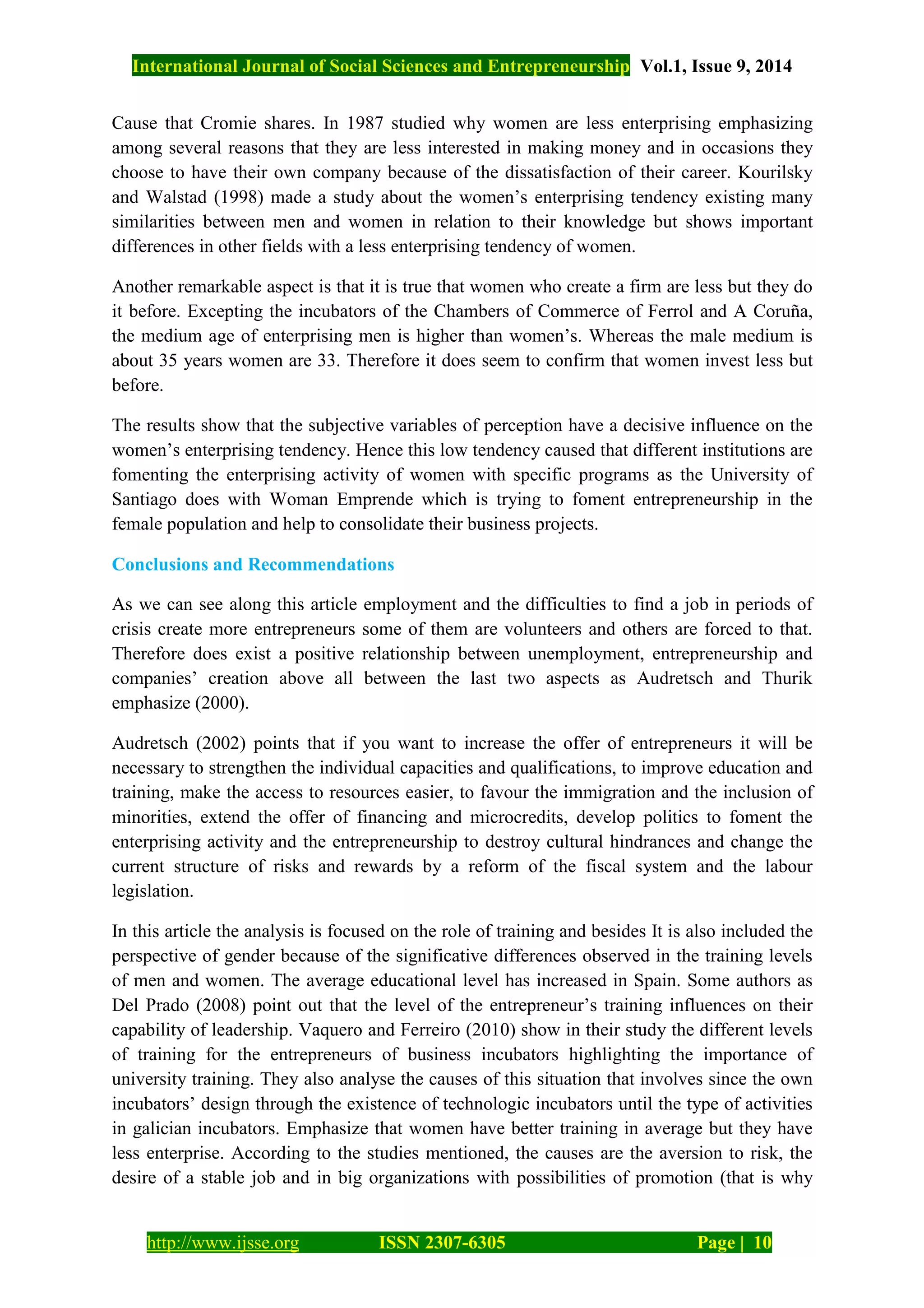 International Journal of Social Sciences and Entrepreneurship Vol.1, Issue 9, 2014
http://www.ijsse.org ISSN 2307-6305 Page | 10
Cause that Cromie shares. In 1987 studied why women are less enterprising emphasizing
among several reasons that they are less interested in making money and in occasions they
choose to have their own company because of the dissatisfaction of their career. Kourilsky
and Walstad (1998) made a study about the women’s enterprising tendency existing many
similarities between men and women in relation to their knowledge but shows important
differences in other fields with a less enterprising tendency of women.
Another remarkable aspect is that it is true that women who create a firm are less but they do
it before. Excepting the incubators of the Chambers of Commerce of Ferrol and A Coruña,
the medium age of enterprising men is higher than women’s. Whereas the male medium is
about 35 years women are 33. Therefore it does seem to confirm that women invest less but
before.
The results show that the subjective variables of perception have a decisive influence on the
women’s enterprising tendency. Hence this low tendency caused that different institutions are
fomenting the enterprising activity of women with specific programs as the University of
Santiago does with Woman Emprende which is trying to foment entrepreneurship in the
female population and help to consolidate their business projects.
Conclusions and Recommendations
As we can see along this article employment and the difficulties to find a job in periods of
crisis create more entrepreneurs some of them are volunteers and others are forced to that.
Therefore does exist a positive relationship between unemployment, entrepreneurship and
companies’ creation above all between the last two aspects as Audretsch and Thurik
emphasize (2000).
Audretsch (2002) points that if you want to increase the offer of entrepreneurs it will be
necessary to strengthen the individual capacities and qualifications, to improve education and
training, make the access to resources easier, to favour the immigration and the inclusion of
minorities, extend the offer of financing and microcredits, develop politics to foment the
enterprising activity and the entrepreneurship to destroy cultural hindrances and change the
current structure of risks and rewards by a reform of the fiscal system and the labour
legislation.
In this article the analysis is focused on the role of training and besides It is also included the
perspective of gender because of the significative differences observed in the training levels
of men and women. The average educational level has increased in Spain. Some authors as
Del Prado (2008) point out that the level of the entrepreneur’s training influences on their
capability of leadership. Vaquero and Ferreiro (2010) show in their study the different levels
of training for the entrepreneurs of business incubators highlighting the importance of
university training. They also analyse the causes of this situation that involves since the own
incubators’ design through the existence of technologic incubators until the type of activities
in galician incubators. Emphasize that women have better training in average but they have
less enterprise. According to the studies mentioned, the causes are the aversion to risk, the
desire of a stable job and in big organizations with possibilities of promotion (that is why
 