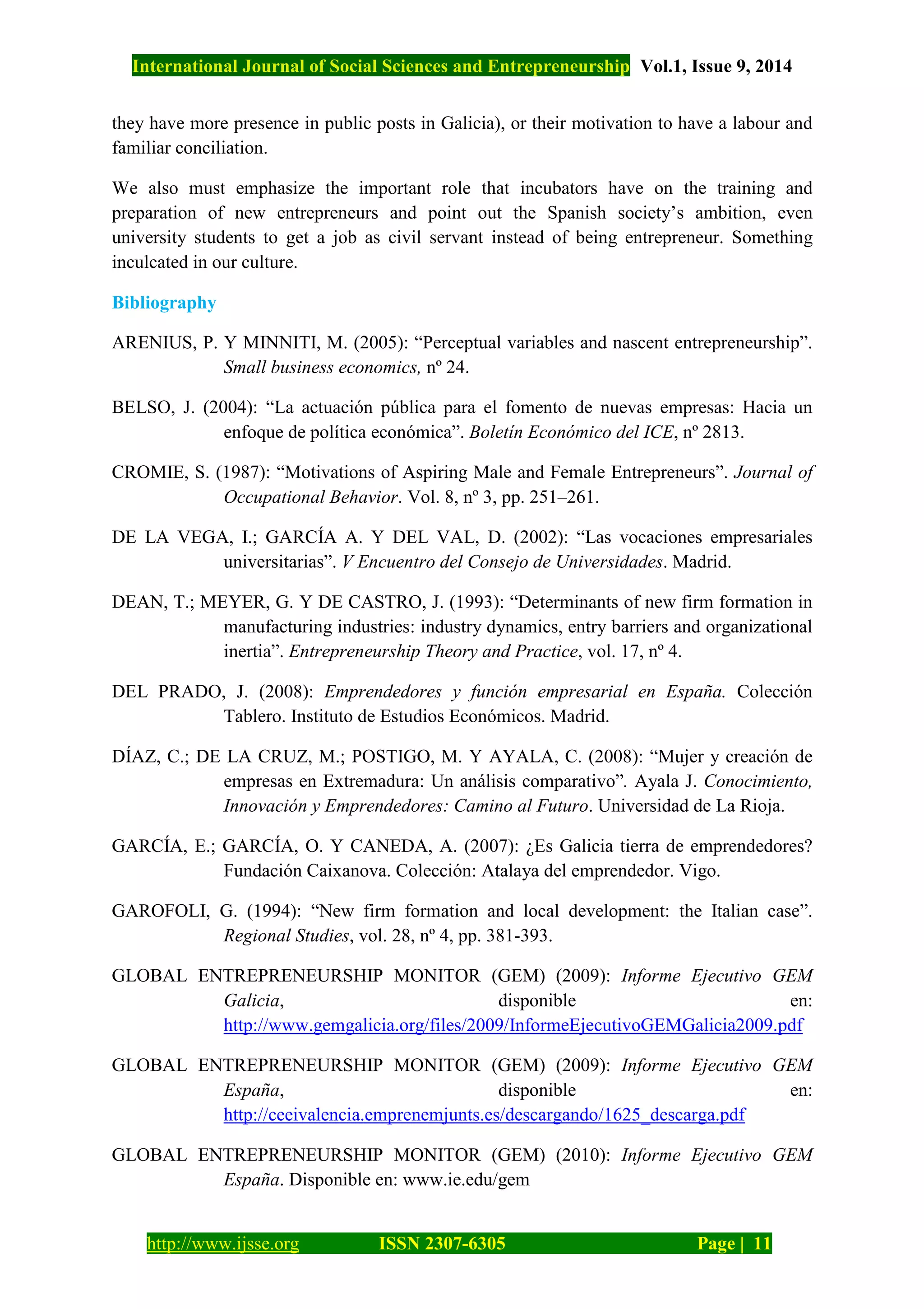 International Journal of Social Sciences and Entrepreneurship Vol.1, Issue 9, 2014
http://www.ijsse.org ISSN 2307-6305 Page | 11
they have more presence in public posts in Galicia), or their motivation to have a labour and
familiar conciliation.
We also must emphasize the important role that incubators have on the training and
preparation of new entrepreneurs and point out the Spanish society’s ambition, even
university students to get a job as civil servant instead of being entrepreneur. Something
inculcated in our culture.
Bibliography
ARENIUS, P. Y MINNITI, M. (2005): “Perceptual variables and nascent entrepreneurship”.
Small business economics, nº 24.
BELSO, J. (2004): “La actuación pública para el fomento de nuevas empresas: Hacia un
enfoque de política económica”. Boletín Económico del ICE, nº 2813.
CROMIE, S. (1987): “Motivations of Aspiring Male and Female Entrepreneurs”. Journal of
Occupational Behavior. Vol. 8, nº 3, pp. 251–261.
DE LA VEGA, I.; GARCÍA A. Y DEL VAL, D. (2002): “Las vocaciones empresariales
universitarias”. V Encuentro del Consejo de Universidades. Madrid.
DEAN, T.; MEYER, G. Y DE CASTRO, J. (1993): “Determinants of new firm formation in
manufacturing industries: industry dynamics, entry barriers and organizational
inertia”. Entrepreneurship Theory and Practice, vol. 17, nº 4.
DEL PRADO, J. (2008): Emprendedores y función empresarial en España. Colección
Tablero. Instituto de Estudios Económicos. Madrid.
DÍAZ, C.; DE LA CRUZ, M.; POSTIGO, M. Y AYALA, C. (2008): “Mujer y creación de
empresas en Extremadura: Un análisis comparativo”. Ayala J. Conocimiento,
Innovación y Emprendedores: Camino al Futuro. Universidad de La Rioja.
GARCÍA, E.; GARCÍA, O. Y CANEDA, A. (2007): ¿Es Galicia tierra de emprendedores?
Fundación Caixanova. Colección: Atalaya del emprendedor. Vigo.
GAROFOLI, G. (1994): “New firm formation and local development: the Italian case”.
Regional Studies, vol. 28, nº 4, pp. 381-393.
GLOBAL ENTREPRENEURSHIP MONITOR (GEM) (2009): Informe Ejecutivo GEM
Galicia, disponible en:
http://www.gemgalicia.org/files/2009/InformeEjecutivoGEMGalicia2009.pdf
GLOBAL ENTREPRENEURSHIP MONITOR (GEM) (2009): Informe Ejecutivo GEM
España, disponible en:
http://ceeivalencia.emprenemjunts.es/descargando/1625_descarga.pdf
GLOBAL ENTREPRENEURSHIP MONITOR (GEM) (2010): Informe Ejecutivo GEM
España. Disponible en: www.ie.edu/gem
 