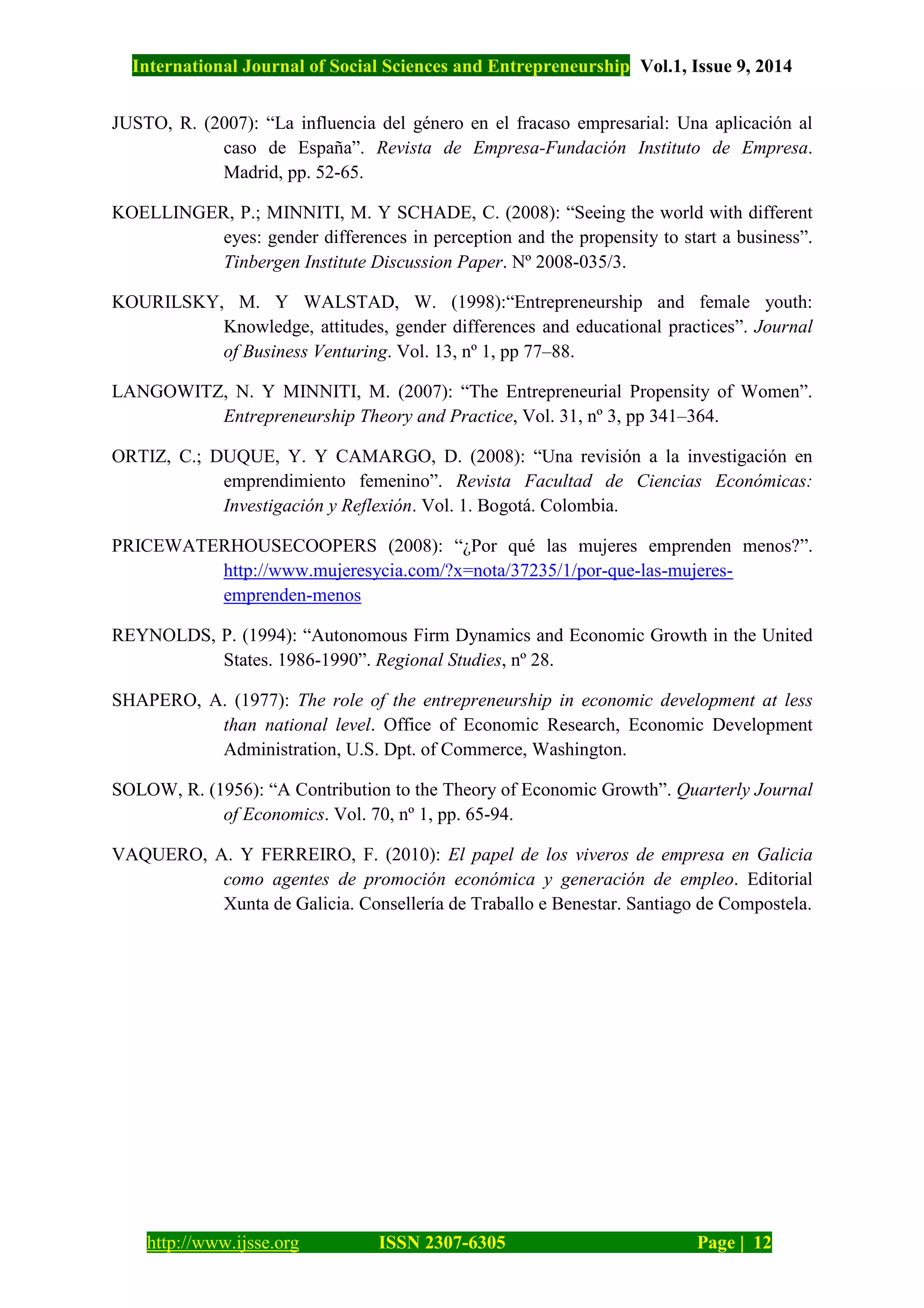 International Journal of Social Sciences and Entrepreneurship Vol.1, Issue 9, 2014
http://www.ijsse.org ISSN 2307-6305 Page | 12
JUSTO, R. (2007): “La influencia del género en el fracaso empresarial: Una aplicación al
caso de España”. Revista de Empresa-Fundación Instituto de Empresa.
Madrid, pp. 52-65.
KOELLINGER, P.; MINNITI, M. Y SCHADE, C. (2008): “Seeing the world with different
eyes: gender differences in perception and the propensity to start a business”.
Tinbergen Institute Discussion Paper. Nº 2008-035/3.
KOURILSKY, M. Y WALSTAD, W. (1998):“Entrepreneurship and female youth:
Knowledge, attitudes, gender differences and educational practices”. Journal
of Business Venturing. Vol. 13, nº 1, pp 77–88.
LANGOWITZ, N. Y MINNITI, M. (2007): “The Entrepreneurial Propensity of Women”.
Entrepreneurship Theory and Practice, Vol. 31, nº 3, pp 341–364.
ORTIZ, C.; DUQUE, Y. Y CAMARGO, D. (2008): “Una revisión a la investigación en
emprendimiento femenino”. Revista Facultad de Ciencias Económicas:
Investigación y Reflexión. Vol. 1. Bogotá. Colombia.
PRICEWATERHOUSECOOPERS (2008): “¿Por qué las mujeres emprenden menos?”.
http://www.mujeresycia.com/?x=nota/37235/1/por-que-las-mujeres-
emprenden-menos
REYNOLDS, P. (1994): “Autonomous Firm Dynamics and Economic Growth in the United
States. 1986-1990”. Regional Studies, nº 28.
SHAPERO, A. (1977): The role of the entrepreneurship in economic development at less
than national level. Office of Economic Research, Economic Development
Administration, U.S. Dpt. of Commerce, Washington.
SOLOW, R. (1956): “A Contribution to the Theory of Economic Growth”. Quarterly Journal
of Economics. Vol. 70, nº 1, pp. 65-94.
VAQUERO, A. Y FERREIRO, F. (2010): El papel de los viveros de empresa en Galicia
como agentes de promoción económica y generación de empleo. Editorial
Xunta de Galicia. Consellería de Traballo e Benestar. Santiago de Compostela.
 