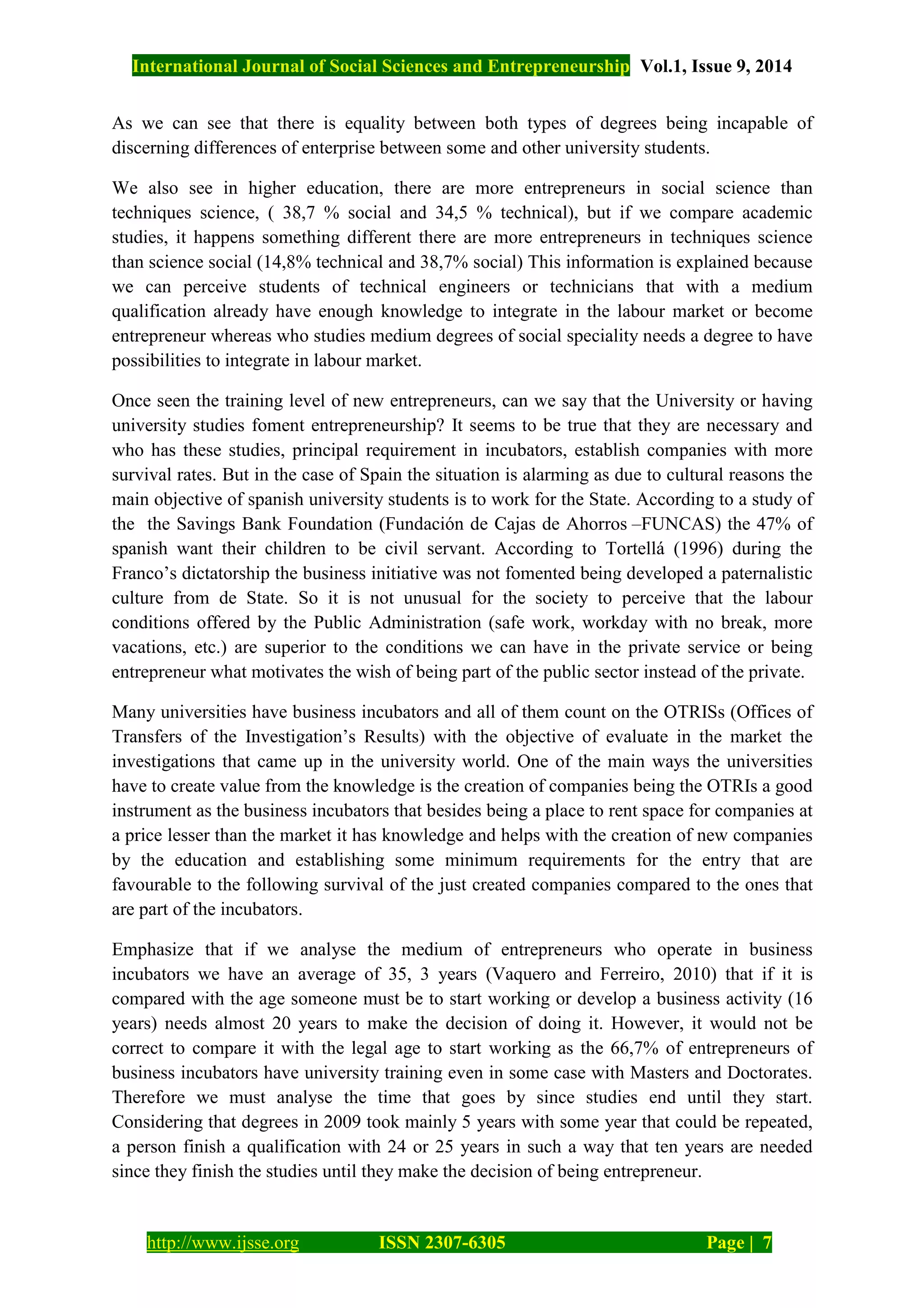 International Journal of Social Sciences and Entrepreneurship Vol.1, Issue 9, 2014
http://www.ijsse.org ISSN 2307-6305 Page | 7
As we can see that there is equality between both types of degrees being incapable of
discerning differences of enterprise between some and other university students.
We also see in higher education, there are more entrepreneurs in social science than
techniques science, ( 38,7 % social and 34,5 % technical), but if we compare academic
studies, it happens something different there are more entrepreneurs in techniques science
than science social (14,8% technical and 38,7% social) This information is explained because
we can perceive students of technical engineers or technicians that with a medium
qualification already have enough knowledge to integrate in the labour market or become
entrepreneur whereas who studies medium degrees of social speciality needs a degree to have
possibilities to integrate in labour market.
Once seen the training level of new entrepreneurs, can we say that the University or having
university studies foment entrepreneurship? It seems to be true that they are necessary and
who has these studies, principal requirement in incubators, establish companies with more
survival rates. But in the case of Spain the situation is alarming as due to cultural reasons the
main objective of spanish university students is to work for the State. According to a study of
the the Savings Bank Foundation (Fundación de Cajas de Ahorros –FUNCAS) the 47% of
spanish want their children to be civil servant. According to Tortellá (1996) during the
Franco’s dictatorship the business initiative was not fomented being developed a paternalistic
culture from de State. So it is not unusual for the society to perceive that the labour
conditions offered by the Public Administration (safe work, workday with no break, more
vacations, etc.) are superior to the conditions we can have in the private service or being
entrepreneur what motivates the wish of being part of the public sector instead of the private.
Many universities have business incubators and all of them count on the OTRISs (Offices of
Transfers of the Investigation’s Results) with the objective of evaluate in the market the
investigations that came up in the university world. One of the main ways the universities
have to create value from the knowledge is the creation of companies being the OTRIs a good
instrument as the business incubators that besides being a place to rent space for companies at
a price lesser than the market it has knowledge and helps with the creation of new companies
by the education and establishing some minimum requirements for the entry that are
favourable to the following survival of the just created companies compared to the ones that
are part of the incubators.
Emphasize that if we analyse the medium of entrepreneurs who operate in business
incubators we have an average of 35, 3 years (Vaquero and Ferreiro, 2010) that if it is
compared with the age someone must be to start working or develop a business activity (16
years) needs almost 20 years to make the decision of doing it. However, it would not be
correct to compare it with the legal age to start working as the 66,7% of entrepreneurs of
business incubators have university training even in some case with Masters and Doctorates.
Therefore we must analyse the time that goes by since studies end until they start.
Considering that degrees in 2009 took mainly 5 years with some year that could be repeated,
a person finish a qualification with 24 or 25 years in such a way that ten years are needed
since they finish the studies until they make the decision of being entrepreneur.
 