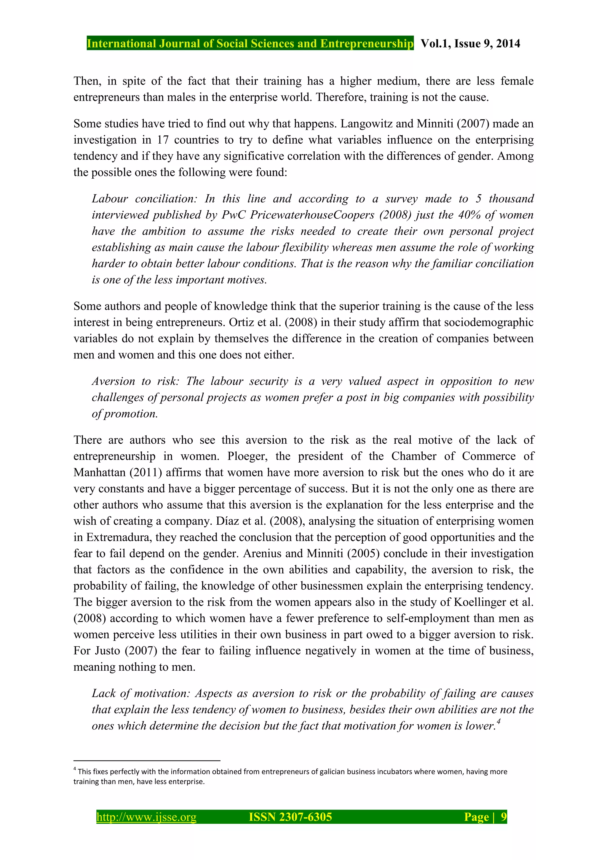 International Journal of Social Sciences and Entrepreneurship Vol.1, Issue 9, 2014
http://www.ijsse.org ISSN 2307-6305 Page | 9
Then, in spite of the fact that their training has a higher medium, there are less female
entrepreneurs than males in the enterprise world. Therefore, training is not the cause.
Some studies have tried to find out why that happens. Langowitz and Minniti (2007) made an
investigation in 17 countries to try to define what variables influence on the enterprising
tendency and if they have any significative correlation with the differences of gender. Among
the possible ones the following were found:
Labour conciliation: In this line and according to a survey made to 5 thousand
interviewed published by PwC PricewaterhouseCoopers (2008) just the 40% of women
have the ambition to assume the risks needed to create their own personal project
establishing as main cause the labour flexibility whereas men assume the role of working
harder to obtain better labour conditions. That is the reason why the familiar conciliation
is one of the less important motives.
Some authors and people of knowledge think that the superior training is the cause of the less
interest in being entrepreneurs. Ortiz et al. (2008) in their study affirm that sociodemographic
variables do not explain by themselves the difference in the creation of companies between
men and women and this one does not either.
Aversion to risk: The labour security is a very valued aspect in opposition to new
challenges of personal projects as women prefer a post in big companies with possibility
of promotion.
There are authors who see this aversion to the risk as the real motive of the lack of
entrepreneurship in women. Ploeger, the president of the Chamber of Commerce of
Manhattan (2011) affirms that women have more aversion to risk but the ones who do it are
very constants and have a bigger percentage of success. But it is not the only one as there are
other authors who assume that this aversion is the explanation for the less enterprise and the
wish of creating a company. Díaz et al. (2008), analysing the situation of enterprising women
in Extremadura, they reached the conclusion that the perception of good opportunities and the
fear to fail depend on the gender. Arenius and Minniti (2005) conclude in their investigation
that factors as the confidence in the own abilities and capability, the aversion to risk, the
probability of failing, the knowledge of other businessmen explain the enterprising tendency.
The bigger aversion to the risk from the women appears also in the study of Koellinger et al.
(2008) according to which women have a fewer preference to self-employment than men as
women perceive less utilities in their own business in part owed to a bigger aversion to risk.
For Justo (2007) the fear to failing influence negatively in women at the time of business,
meaning nothing to men.
Lack of motivation: Aspects as aversion to risk or the probability of failing are causes
that explain the less tendency of women to business, besides their own abilities are not the
ones which determine the decision but the fact that motivation for women is lower.4
4
This fixes perfectly with the information obtained from entrepreneurs of galician business incubators where women, having more
training than men, have less enterprise.
 