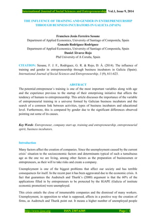 International Journal of Social Sciences and Entrepreneurship Vol.1, Issue 9, 2014
http://www.ijsse.org ISSN 2307-6305 Page | 1
THE INFLUENCE OF TRAINING AND GENDER IN ENTREPRENEURSHIP
THROUGH BUSINESS INCUBATORS IN GALICIA (SPAIN)
Francisco Jesús Ferreiro Seoane
Department of Applied Economics, University of Santiago of Compostela, Spain
Gonzalo Rodriguez Rodriguez
Department of Applied Economics, University of Santiago of Compostela, Spain
Daniel Álvarez Rojo
Phd University of A Coruña, Spain
CITATION: Seoane, F. J. F., Rodriguez, G. R. & Rojo, D. Á. (2014). The influence of
training and gender in entrepreneurship through business incubators in Galicia (Spain).
International Journal of Social Sciences and Entrepreneurship, 1 (9), 611-623.
ABSTRACT
The potential entrepreneur´s training is one of the most important variables along with age
and the experience previous to the startup of their enterprising initiative that affects the
tendency of humans to entrepreneurship. This article discusses the importance of the variable
of entrepreneurial training in a universe formed by Galician business incubators and the
search of a common link between activities, types of business incubators and educational
level. Furthermore, this is compared by gender due to the significant differences observed
pointing out some of its causes.
Key Words: Entrepreneur, company start up, training and entrepreneurship, entrepreneurial
spirit, business incubators.
Introduction
Many factors affect the creation of companies. Since the unemployment caused by the current
crisis’ situation to the socioeconomic factors and determinants typical of such a tumultuous
age as the one we are living, among other factors as the preparation of businessmen or
entrepreneurs, as their will to take risks and create a company.
Unemployment is one of the biggest problems that affect our society and has terrible
consequences for itself. In the recent past it has been aggravated due to the economic crisis. A
fact that guarantees the Audretsch and Thurik’s (2000) argument is that the 60% of the
applications filled in by entrepreneurs to be protected by the IGAPE (Galicia of institute
economic promotion) were unemployed.
This crisis entails the close of innumerable companies and the dismissal of many workers.
Unemployment, in opposition to what is supposed, affects in a positive way the creation of
firms, as Audretsch and Thurik point out. It means a higher number of unemployed people
 