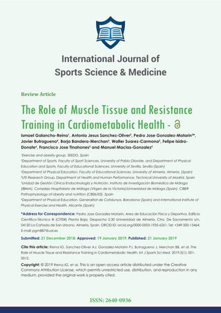 Review Article
The Role of Muscle Tissue and Resistance
Training in Cardiometabolic Health -
Ismael Galancho-Reina1
, Antonio Jesus Sanchez-Oliver2
, Pedro Jose Gonzalez-Matarin3
*,
Javier Butragueno4
, Borja Bandera-Merchan5
, Walter Suarez-Carmona2
, Felipe Isidro-
Donate6
, Francisco Jose Tinahones5
and Manuel Macias-Gonzalez5
1
Exercise and obesity group, SEEDO, Spain
2
Department of Sports, Faculty of Sport Sciences. University of Pablo Olavide, and Department of Physical
Education and Sports, Faculty of Educational Sciences. University of Sevilla, Sevilla (Spain)
3
Department of Physical Education, Faculty of Educational Sciences. University of Almeria, Almeria, (Spain)
4
LFE Research Group, Department of Health and Human Performance, Technical University of Madrid, Spain
5
Unidad de Gestión Clínica Endocrinología y Nutrición. Instituto de Investigación Biomédica de Málaga
(IBIMA), Complejo Hospitalario de Málaga (Virgen de la Victoria)/Universidad de Málaga (Spain). CIBER
Pathophysiology of obesity and nutrition (CB06/03), Spain
6
Department of Physical Education. Generalitat de Catalunya, Barcelona (Spain) and International Institute of
Physical Exercise and Health, Alicante (Spain)
*Address for Correspondence: Pedro Jose Gonzalez Matarin, Area de Educación Física y Deportiva. Ediﬁcio
Cientíﬁco-Técnico III (CITEIII) Planta Baja, Despacho 0.30 Universidad de Almería. Ctra. De Sacramento s/n,
04120 La Cañada de San Urbano, Almería, Spain, ORCID ID: orcid.org/0000-0003-1935-6261; Tel: +349-500-15464;
E-mail:
Submitted: 21 December 2018; Approved: 19 January 2019; Published: 21 January 2019
Cite this article: Reina IG, Sanchez-Oliver AJ, Gonzalez-Matarin PJ, Butragueno J, Merchan BB, et al. The
Role of Muscle Tissue and Resistance Training in Cardiometabolic Health. Int J Sports Sci Med. 2019;3(1): 001-
0012.
Copyright: © 2019 Reina IG, et al. This is an open access article distributed under the Creative
Commons Attribution License, which permits unrestricted use, distribution, and reproduction in any
medium, provided the original work is properly cited.
International Journal of
Sports Science & Medicine
ISSN: 2640-0936
 