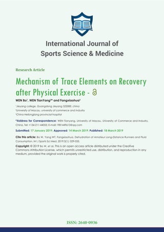 Research Article
Mechanism of Trace Elements on Recovery
after Physical Exercise -
WEN Bo1
, WEN TianYang2
* and Fangxiaohua3
1
Jieyang college, Guangdong Jieyang 522000, china
2
University of Macau, university of commerce and industry
3
China Heilongjiang provincial hospital
*Address for Correspondence: WEN Tianyang, University of Macau, University of Commerce and Industry,
China, Tel: +134-211-44055; E-mail:
Submitted: 17 January 2019; Approved: 14 March 2019; Published: 18 March 2019
Cite this article: Bo W, Yang WT, Fangxiaohua. Dehydration of Amateur Long-Distance Runners and Fluid
Consumption. Int J Sports Sci Med. 2019;3(1): 029-033.
Copyright: © 2019 Bo W, et al. This is an open access article distributed under the Creative
Commons Attribution License, which permits unrestricted use, distribution, and reproduction in any
medium, provided the original work is properly cited.
International Journal of
Sports Science & Medicine
ISSN: 2640-0936
 
