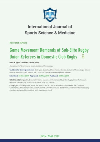 Research Article
Game Movement Demands of Sub-Elite Rugby
Union Referees in Domestic Club Rugby -
Brett A Igoe* and Declan Browne
Department of Science and Health, Institute of Technology
*Address for Correspondence: Brett Igoe, Coaches Ofﬁce, Barrow Centre, Institute of Technology, Kilkenny
Road, Carlow, R93 V960, Ireland, Tel: +353-877-637120; E-mail;
Submitted: 03 May 2019; Approved: 26 May 2019; Published: 30 May 2019
Cite this article: Igoe BA, Browne D. Game Movement Demands of Sub-Elite Rugby Union Referees in
Domestic Club Rugby. Int J Sports Sci Med. 2019;3(1): 034-041.
Copyright: © 2019 Igoe BA, et al. This is an open access article distributed under the Creative
Commons Attribution License, which permits unrestricted use, distribution, and reproduction in any
medium, provided the original work is properly cited.
International Journal of
Sports Science & Medicine
ISSN: 2640-0936
 