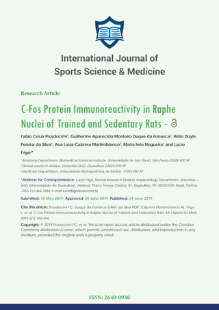 Research Article
C-Fos Protein Immunoreactivity in Raphe
Nuclei of Trained and Sedentary Rats -
Fabio Cesar Prosdocimi3
, Guilherme Aparecido Monteiro Duque da Fonseca2
, Hélio Doyle
Pereira da Silva2
, Ana Luiza Cabrera Martimbianco3
, Maria Inês Nogueira1
and Lucio
Frigo2
*
1
Anatomy Department, Biomedical Sciences Institute, Universidade de São Paulo, São Paulo 05508-900 SP
2
Dental research division, Univeritas-UnG, Guarulhos, 07023-070 SP
3
Medicine Department, Universidade Metropolitana de Santos, 11045-002 SP
*Address for Correspondence: Lucio Frigo, Dental Research Division, Implantology Department, Univeritas –
UnG (Universidade de Guarulhos), Address: Praca Teresa Cristina, 01, Guarulhos, SP, 00723-070, Brazil, Tel/Fax:
+055-112-464-1684; E-mail:
Submitted: 15 May 2019; Approved: 20 June 2019; Published: 24 June 2019
Cite this article: Prosdocimi FC, Duque da Fonseca GAM, da Silva HDP, Cabrera Martimbianco AL, Frigo
L, et al. C-Fos Protein Immunoreactivity in Raphe Nuclei of Trained and Sedentary Rats. Int J Sports Sci Med.
2019;3(1): 042-046.
Copyright: © 2019 Prosdocimi FC, et al. This is an open access article distributed under the Creative
Commons Attribution License, which permits unrestricted use, distribution, and reproduction in any
medium, provided the original work is properly cited.
International Journal of
Sports Science & Medicine
ISSN: 2640-0936
 