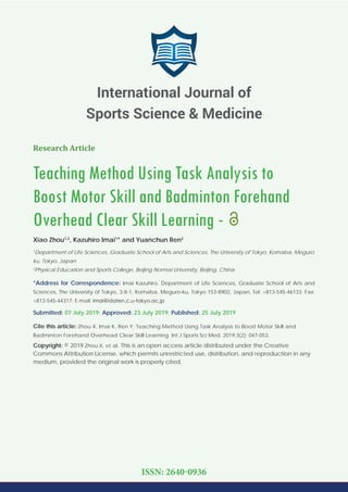 Research Article
Teaching Method Using Task Analysis to
Boost Motor Skill and Badminton Forehand
Overhead Clear Skill Learning -
Xiao Zhou1,2
, Kazuhiro Imai1
* and Yuanchun Ren2
1
Department of Life Sciences, Graduate School of Arts and Sciences, The University of Tokyo, Komaba, Meguro
ku, Tokyo, Japan
2
Physical Education and Sports College, Beijing Normal University, Beijing, China
*Address for Correspondence: Imai Kazuhiro, Department of Life Sciences, Graduate School of Arts and
Sciences, The University of Tokyo, 3-8-1, Komaba, Meguro-ku, Tokyo 153-8902, Japan, Tel: +813-545-46133; Fax:
+813-545-44317; E-mail:
Submitted: 07 July 2019; Approved: 23 July 2019; Published: 25 July 2019
Cite this article: Zhou X, Imai K, Ren Y. Teaching Method Using Task Analysis to Boost Motor Skill and
Badminton Forehand Overhead Clear Skill Learning. Int J Sports Sci Med. 2019;3(2): 047-053.
Copyright: © 2019 Zhou X, et al. This is an open access article distributed under the Creative
Commons Attribution License, which permits unrestricted use, distribution, and reproduction in any
medium, provided the original work is properly cited.
International Journal of
Sports Science & Medicine
ISSN: 2640-0936
 