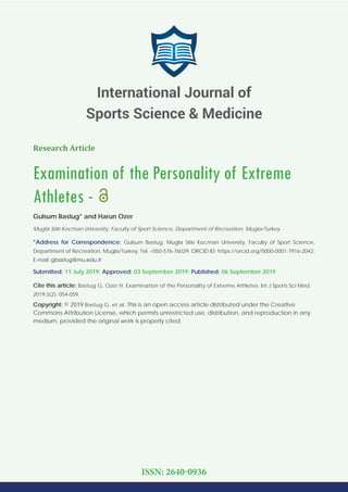 Research Article
Examination of the Personality of Extreme
Athletes -
Gulsum Bastug* and Harun Ozer
Mugla Sitki Kocman University, Faculty of Sport Science, Department of Recreation, Mugla/Turkey
*Address for Correspondence: Gulsum Bastug, Mugla Sitki Kocman University, Faculty of Sport Science,
Department of Recreation, Mugla/Turkey, Tel: +050-576-76029; ORCID ID: https://orcid.org/0000-0001-7916-2042;
E-mail:
Submitted: 11 July 2019; Approved: 03 September 2019; Published: 06 September 2019
Cite this article: Bastug G, Ozer H. Examination of the Personality of Extreme Athletes. Int J Sports Sci Med.
2019;3(2): 054-059.
Copyright: © 2019 Bastug G, et al. This is an open access article distributed under the Creative
Commons Attribution License, which permits unrestricted use, distribution, and reproduction in any
medium, provided the original work is properly cited.
International Journal of
Sports Science & Medicine
ISSN: 2640-0936
 