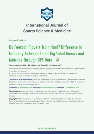 Research Article
Do Football Players Train Hard? Difference in
Intensity Between Small-Big Sided Games and
Matches Through GPS Data -
Theodore Kastanidis1,3
, Rick Cost3
and Geert J.P. Savelsbergh1,2
*
1
Department of Human Movement Sciences, Faculty of Behavioural and Movement Sciences, Vrije Universiteit,
Amsterdam, Netherlands.
2
Faculty of Sports and Nutrition, Amsterdam University of Applied Sciences, Amsterdam, Netherlands.
3
Performance team Feyenoord Rotterdam, Netherlands
*Address for Correspondence: Geert J.P. Savelsbergh, Faculty of Behavioural and Movement Sciences,
Department of Human Movement Sciences, Vrije Universiteit, Van der Boechorststraat 7-9, 1081 BT Amsterdam,
Netherlands, E-mail:
Submitted: 06 November 2019; Approved: 09 November 2019; Published: 11 November 2019
Cite this article: Kastanidis T, Cost R, Savelsbergh GJP. Do Football Players Train Hard? Difference in
Intensity Between Small-Big Sided Games and Matches Through GPS Data. Int J Sports Sci Med. 2019;3(2):
077-083.
Copyright: © 2019 Kastanidis T, et al. This is an open access article distributed under the Creative
Commons Attribution License, which permits unrestricted use, distribution, and reproduction in any
medium, provided the original work is properly cited.
International Journal of
Sports Science & Medicine
ISSN: 2640-0936
 